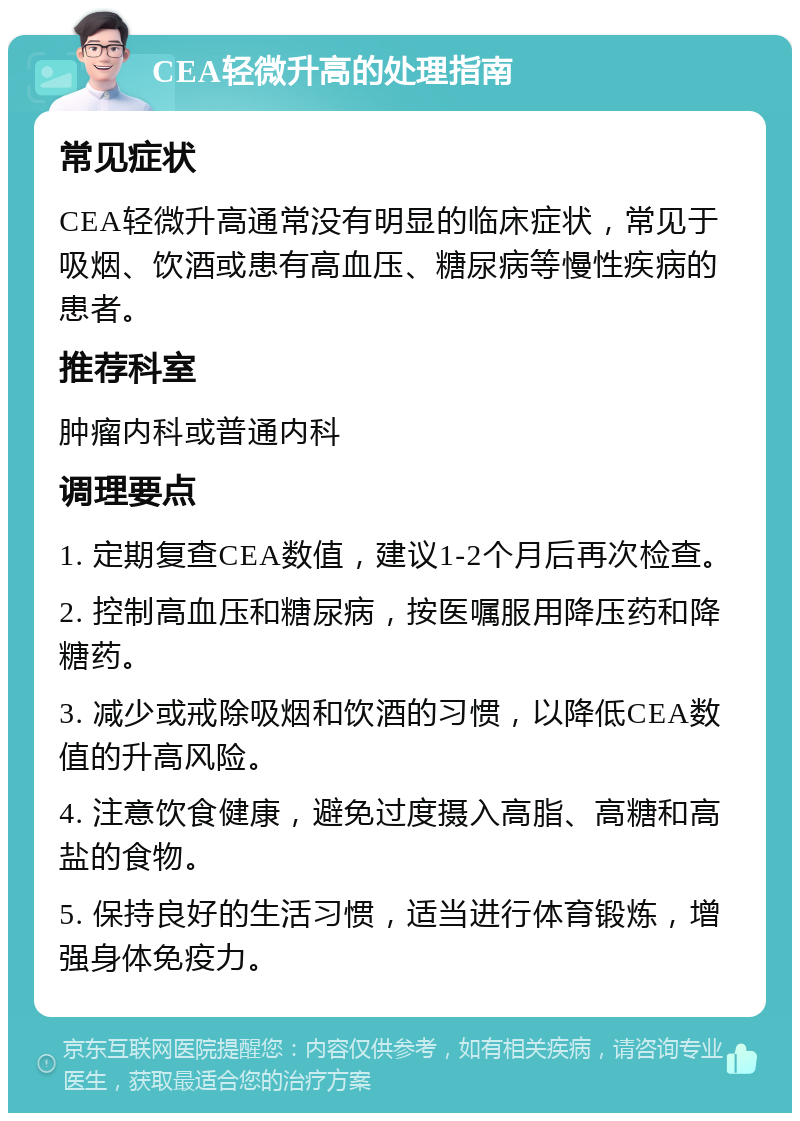 CEA轻微升高的处理指南 常见症状 CEA轻微升高通常没有明显的临床症状，常见于吸烟、饮酒或患有高血压、糖尿病等慢性疾病的患者。 推荐科室 肿瘤内科或普通内科 调理要点 1. 定期复查CEA数值，建议1-2个月后再次检查。 2. 控制高血压和糖尿病，按医嘱服用降压药和降糖药。 3. 减少或戒除吸烟和饮酒的习惯，以降低CEA数值的升高风险。 4. 注意饮食健康，避免过度摄入高脂、高糖和高盐的食物。 5. 保持良好的生活习惯，适当进行体育锻炼，增强身体免疫力。