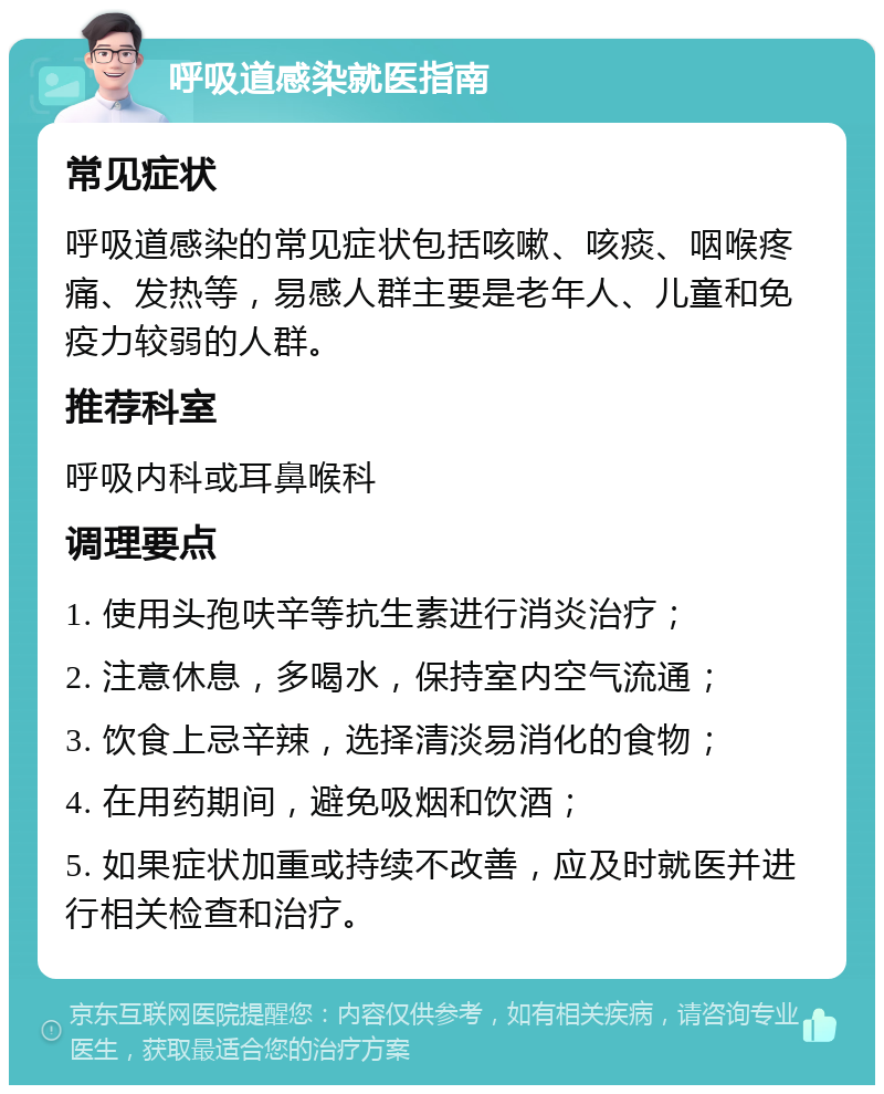 呼吸道感染就医指南 常见症状 呼吸道感染的常见症状包括咳嗽、咳痰、咽喉疼痛、发热等，易感人群主要是老年人、儿童和免疫力较弱的人群。 推荐科室 呼吸内科或耳鼻喉科 调理要点 1. 使用头孢呋辛等抗生素进行消炎治疗； 2. 注意休息，多喝水，保持室内空气流通； 3. 饮食上忌辛辣，选择清淡易消化的食物； 4. 在用药期间，避免吸烟和饮酒； 5. 如果症状加重或持续不改善，应及时就医并进行相关检查和治疗。