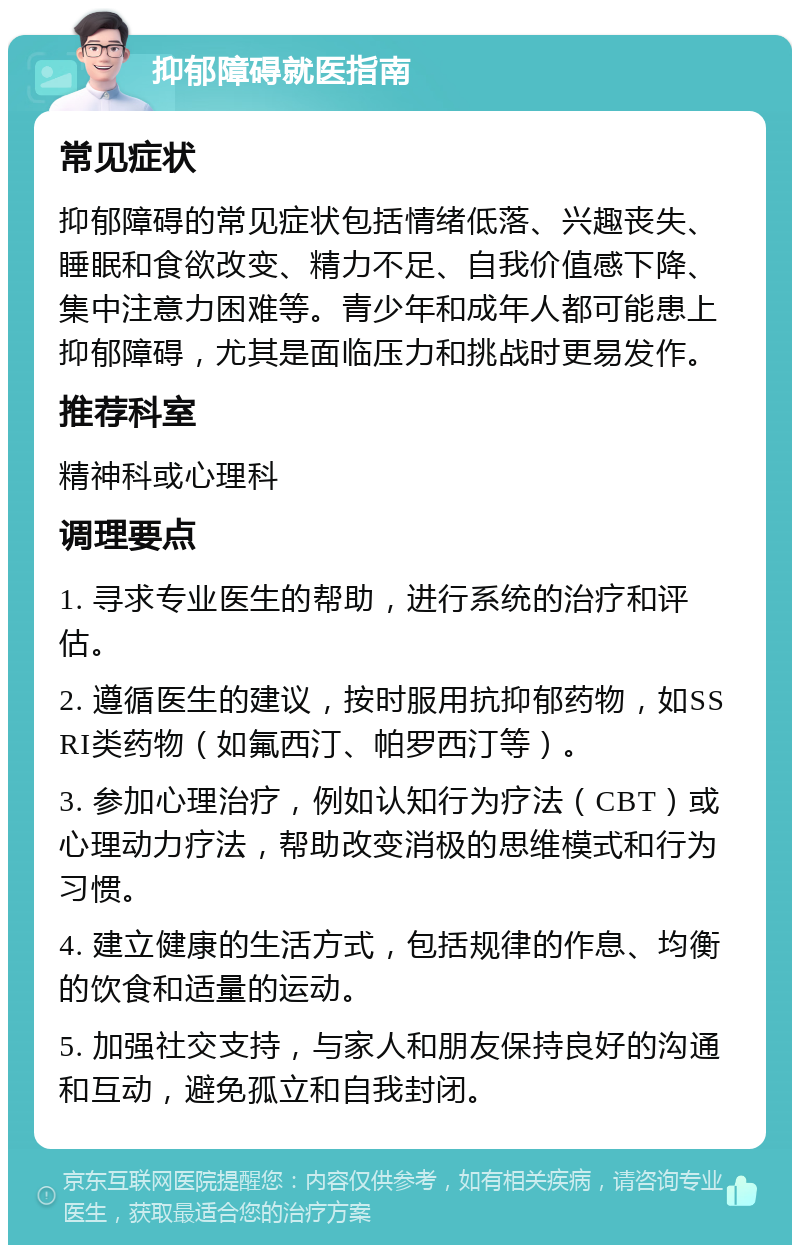 抑郁障碍就医指南 常见症状 抑郁障碍的常见症状包括情绪低落、兴趣丧失、睡眠和食欲改变、精力不足、自我价值感下降、集中注意力困难等。青少年和成年人都可能患上抑郁障碍，尤其是面临压力和挑战时更易发作。 推荐科室 精神科或心理科 调理要点 1. 寻求专业医生的帮助，进行系统的治疗和评估。 2. 遵循医生的建议，按时服用抗抑郁药物，如SSRI类药物（如氟西汀、帕罗西汀等）。 3. 参加心理治疗，例如认知行为疗法（CBT）或心理动力疗法，帮助改变消极的思维模式和行为习惯。 4. 建立健康的生活方式，包括规律的作息、均衡的饮食和适量的运动。 5. 加强社交支持，与家人和朋友保持良好的沟通和互动，避免孤立和自我封闭。