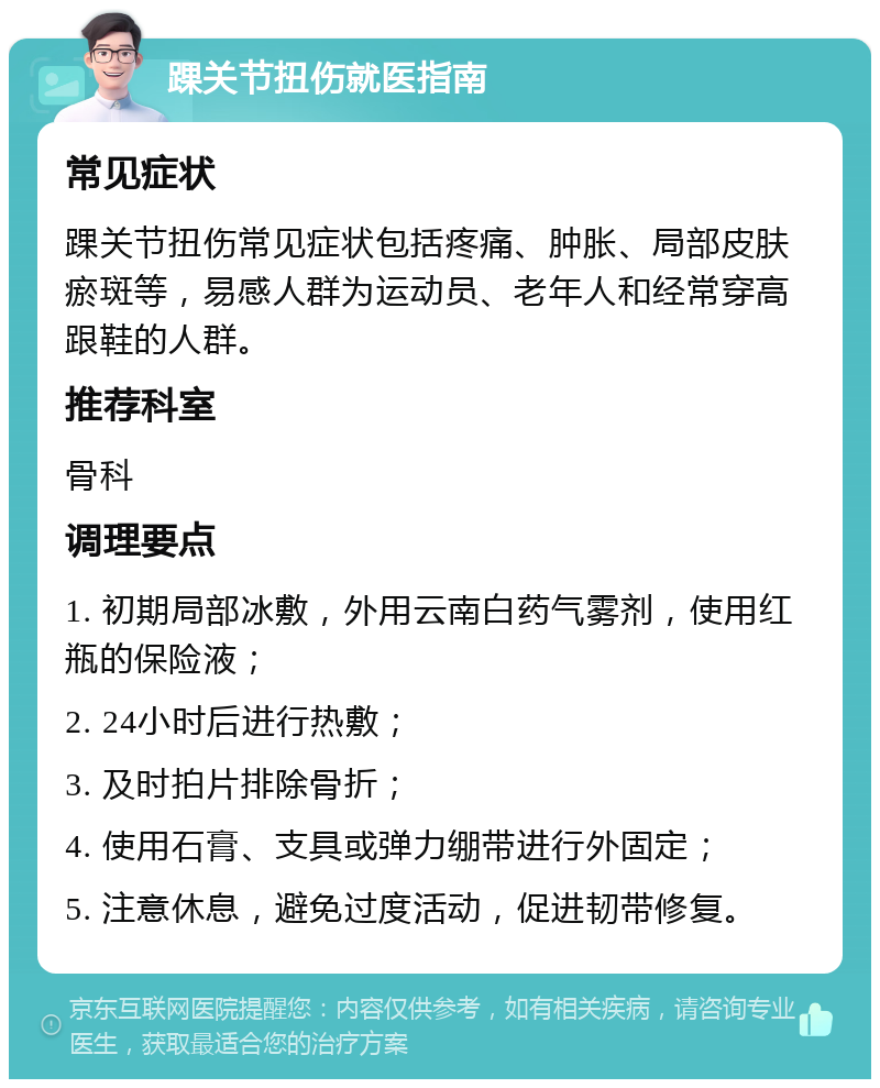 踝关节扭伤就医指南 常见症状 踝关节扭伤常见症状包括疼痛、肿胀、局部皮肤瘀斑等，易感人群为运动员、老年人和经常穿高跟鞋的人群。 推荐科室 骨科 调理要点 1. 初期局部冰敷，外用云南白药气雾剂，使用红瓶的保险液； 2. 24小时后进行热敷； 3. 及时拍片排除骨折； 4. 使用石膏、支具或弹力绷带进行外固定； 5. 注意休息，避免过度活动，促进韧带修复。