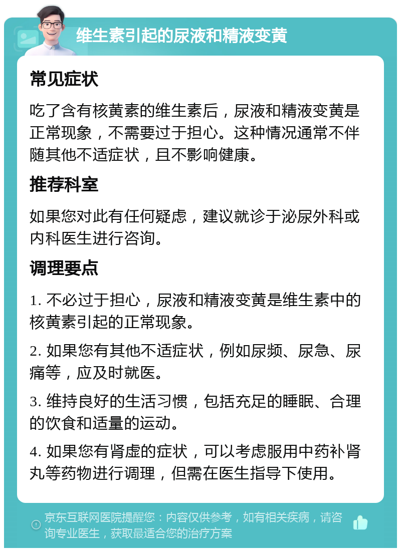 维生素引起的尿液和精液变黄 常见症状 吃了含有核黄素的维生素后，尿液和精液变黄是正常现象，不需要过于担心。这种情况通常不伴随其他不适症状，且不影响健康。 推荐科室 如果您对此有任何疑虑，建议就诊于泌尿外科或内科医生进行咨询。 调理要点 1. 不必过于担心，尿液和精液变黄是维生素中的核黄素引起的正常现象。 2. 如果您有其他不适症状，例如尿频、尿急、尿痛等，应及时就医。 3. 维持良好的生活习惯，包括充足的睡眠、合理的饮食和适量的运动。 4. 如果您有肾虚的症状，可以考虑服用中药补肾丸等药物进行调理，但需在医生指导下使用。