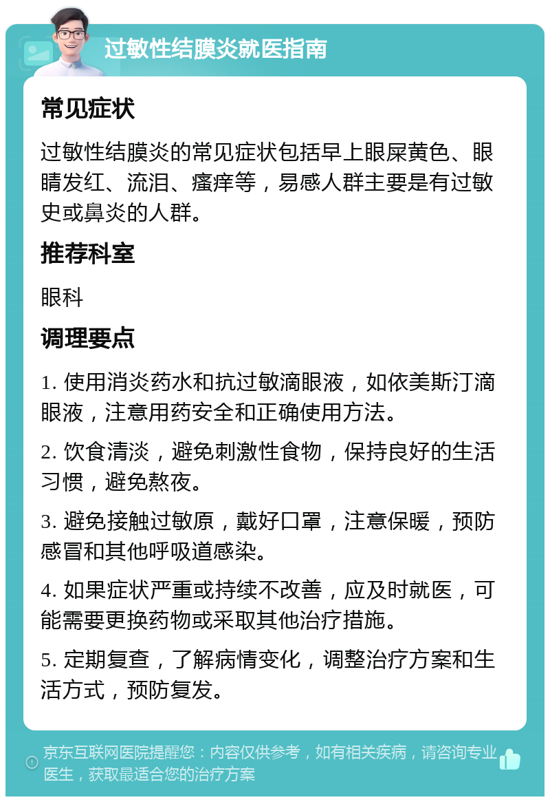 过敏性结膜炎就医指南 常见症状 过敏性结膜炎的常见症状包括早上眼屎黄色、眼睛发红、流泪、瘙痒等，易感人群主要是有过敏史或鼻炎的人群。 推荐科室 眼科 调理要点 1. 使用消炎药水和抗过敏滴眼液，如依美斯汀滴眼液，注意用药安全和正确使用方法。 2. 饮食清淡，避免刺激性食物，保持良好的生活习惯，避免熬夜。 3. 避免接触过敏原，戴好口罩，注意保暖，预防感冒和其他呼吸道感染。 4. 如果症状严重或持续不改善，应及时就医，可能需要更换药物或采取其他治疗措施。 5. 定期复查，了解病情变化，调整治疗方案和生活方式，预防复发。