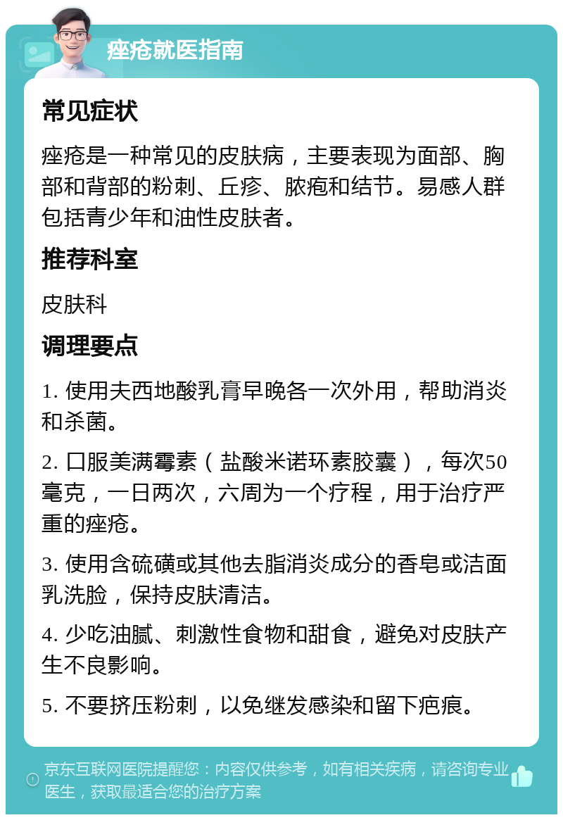 痤疮就医指南 常见症状 痤疮是一种常见的皮肤病，主要表现为面部、胸部和背部的粉刺、丘疹、脓疱和结节。易感人群包括青少年和油性皮肤者。 推荐科室 皮肤科 调理要点 1. 使用夫西地酸乳膏早晚各一次外用，帮助消炎和杀菌。 2. 口服美满霉素（盐酸米诺环素胶囊），每次50毫克，一日两次，六周为一个疗程，用于治疗严重的痤疮。 3. 使用含硫磺或其他去脂消炎成分的香皂或洁面乳洗脸，保持皮肤清洁。 4. 少吃油腻、刺激性食物和甜食，避免对皮肤产生不良影响。 5. 不要挤压粉刺，以免继发感染和留下疤痕。