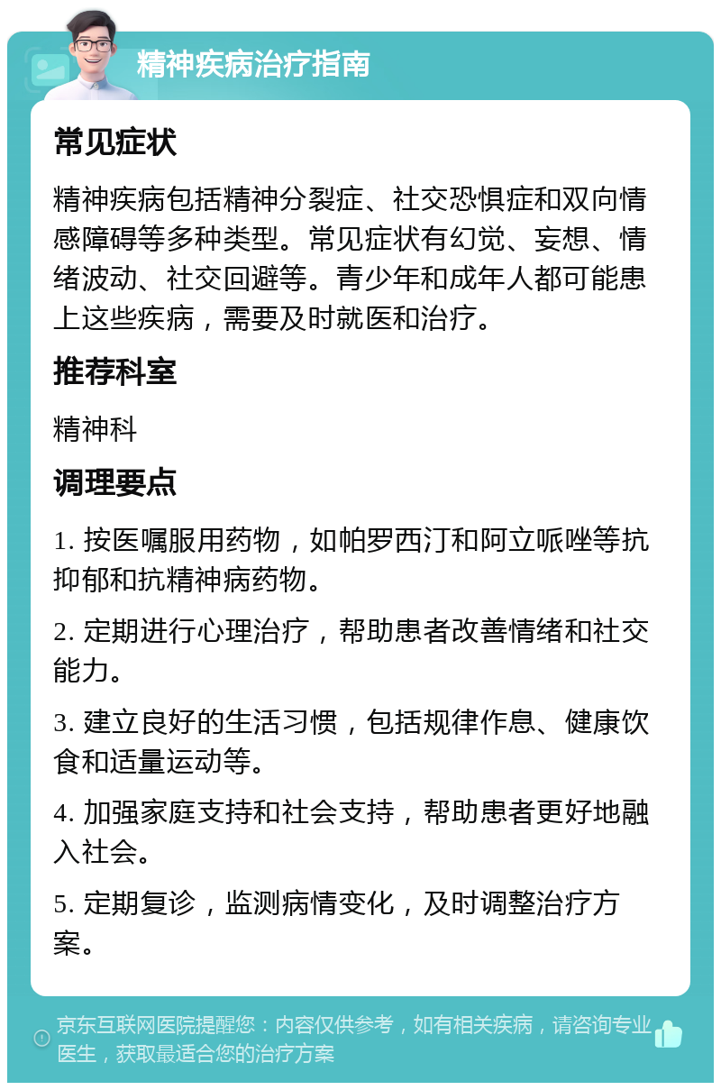 精神疾病治疗指南 常见症状 精神疾病包括精神分裂症、社交恐惧症和双向情感障碍等多种类型。常见症状有幻觉、妄想、情绪波动、社交回避等。青少年和成年人都可能患上这些疾病，需要及时就医和治疗。 推荐科室 精神科 调理要点 1. 按医嘱服用药物，如帕罗西汀和阿立哌唑等抗抑郁和抗精神病药物。 2. 定期进行心理治疗，帮助患者改善情绪和社交能力。 3. 建立良好的生活习惯，包括规律作息、健康饮食和适量运动等。 4. 加强家庭支持和社会支持，帮助患者更好地融入社会。 5. 定期复诊，监测病情变化，及时调整治疗方案。