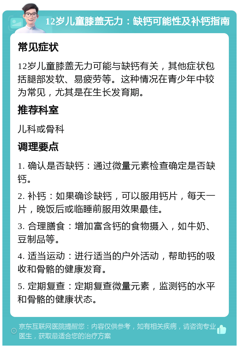 12岁儿童膝盖无力：缺钙可能性及补钙指南 常见症状 12岁儿童膝盖无力可能与缺钙有关，其他症状包括腿部发软、易疲劳等。这种情况在青少年中较为常见，尤其是在生长发育期。 推荐科室 儿科或骨科 调理要点 1. 确认是否缺钙：通过微量元素检查确定是否缺钙。 2. 补钙：如果确诊缺钙，可以服用钙片，每天一片，晚饭后或临睡前服用效果最佳。 3. 合理膳食：增加富含钙的食物摄入，如牛奶、豆制品等。 4. 适当运动：进行适当的户外活动，帮助钙的吸收和骨骼的健康发育。 5. 定期复查：定期复查微量元素，监测钙的水平和骨骼的健康状态。