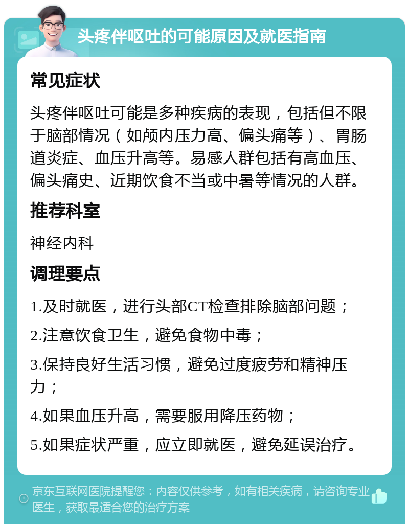 头疼伴呕吐的可能原因及就医指南 常见症状 头疼伴呕吐可能是多种疾病的表现，包括但不限于脑部情况（如颅内压力高、偏头痛等）、胃肠道炎症、血压升高等。易感人群包括有高血压、偏头痛史、近期饮食不当或中暑等情况的人群。 推荐科室 神经内科 调理要点 1.及时就医，进行头部CT检查排除脑部问题； 2.注意饮食卫生，避免食物中毒； 3.保持良好生活习惯，避免过度疲劳和精神压力； 4.如果血压升高，需要服用降压药物； 5.如果症状严重，应立即就医，避免延误治疗。