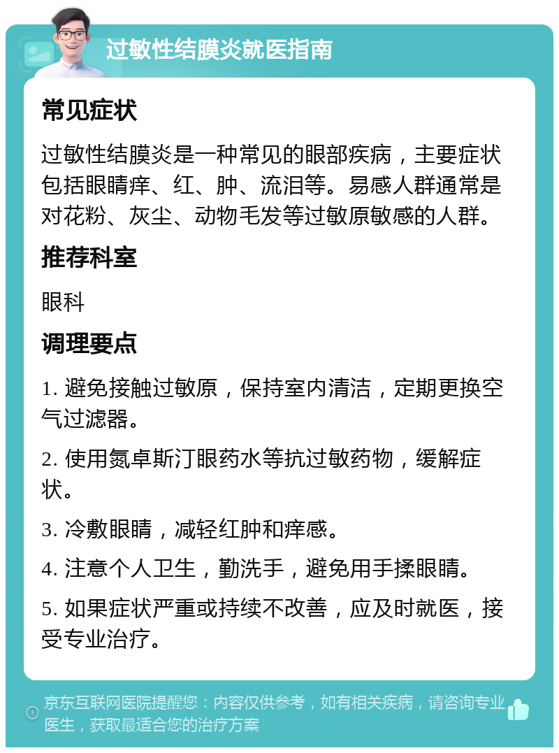 过敏性结膜炎就医指南 常见症状 过敏性结膜炎是一种常见的眼部疾病，主要症状包括眼睛痒、红、肿、流泪等。易感人群通常是对花粉、灰尘、动物毛发等过敏原敏感的人群。 推荐科室 眼科 调理要点 1. 避免接触过敏原，保持室内清洁，定期更换空气过滤器。 2. 使用氮卓斯汀眼药水等抗过敏药物，缓解症状。 3. 冷敷眼睛，减轻红肿和痒感。 4. 注意个人卫生，勤洗手，避免用手揉眼睛。 5. 如果症状严重或持续不改善，应及时就医，接受专业治疗。