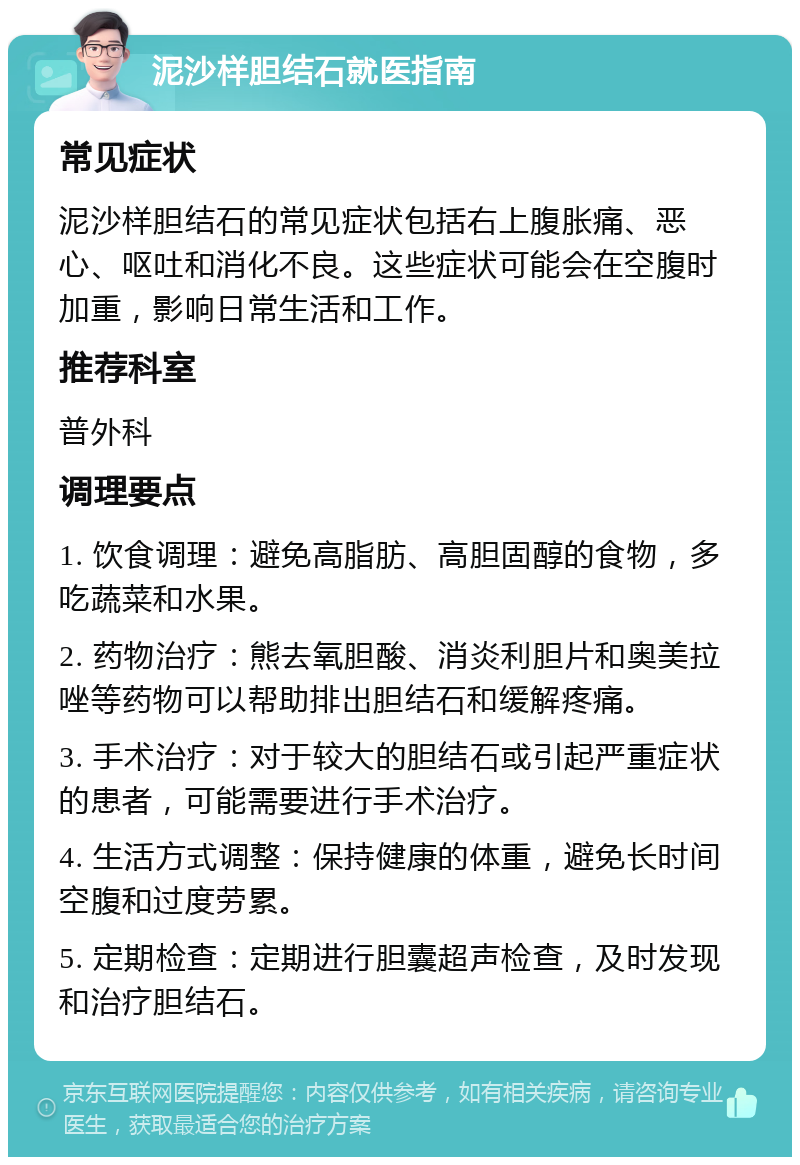 泥沙样胆结石就医指南 常见症状 泥沙样胆结石的常见症状包括右上腹胀痛、恶心、呕吐和消化不良。这些症状可能会在空腹时加重，影响日常生活和工作。 推荐科室 普外科 调理要点 1. 饮食调理：避免高脂肪、高胆固醇的食物，多吃蔬菜和水果。 2. 药物治疗：熊去氧胆酸、消炎利胆片和奥美拉唑等药物可以帮助排出胆结石和缓解疼痛。 3. 手术治疗：对于较大的胆结石或引起严重症状的患者，可能需要进行手术治疗。 4. 生活方式调整：保持健康的体重，避免长时间空腹和过度劳累。 5. 定期检查：定期进行胆囊超声检查，及时发现和治疗胆结石。