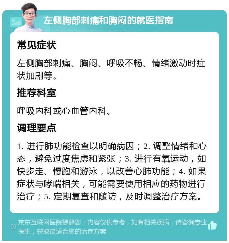 左侧胸部刺痛和胸闷的就医指南 常见症状 左侧胸部刺痛、胸闷、呼吸不畅、情绪激动时症状加剧等。 推荐科室 呼吸内科或心血管内科。 调理要点 1. 进行肺功能检查以明确病因；2. 调整情绪和心态，避免过度焦虑和紧张；3. 进行有氧运动，如快步走、慢跑和游泳，以改善心肺功能；4. 如果症状与哮喘相关，可能需要使用相应的药物进行治疗；5. 定期复查和随访，及时调整治疗方案。