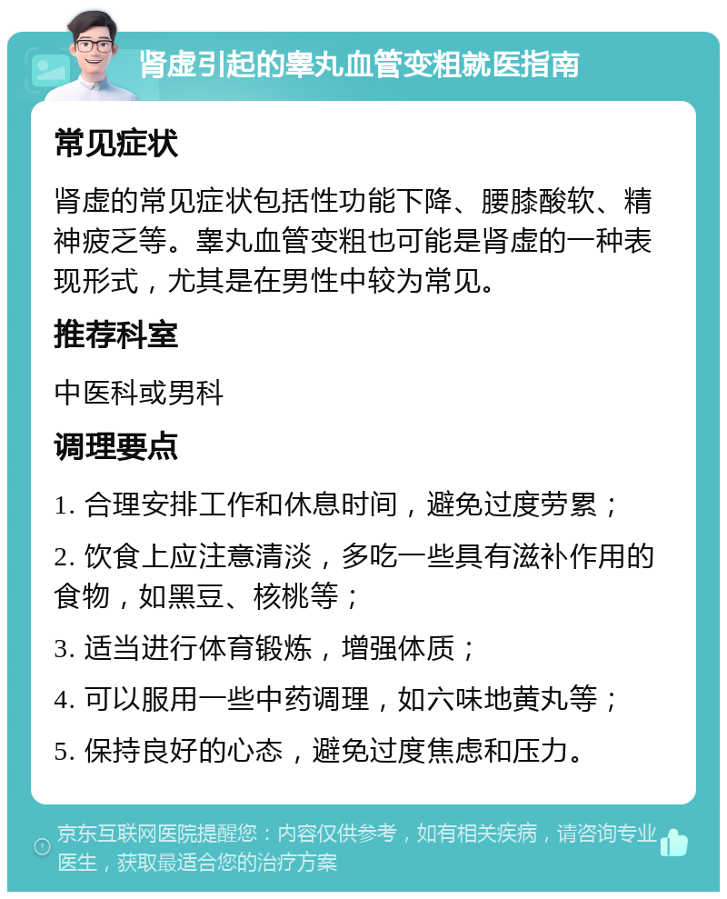 肾虚引起的睾丸血管变粗就医指南 常见症状 肾虚的常见症状包括性功能下降、腰膝酸软、精神疲乏等。睾丸血管变粗也可能是肾虚的一种表现形式，尤其是在男性中较为常见。 推荐科室 中医科或男科 调理要点 1. 合理安排工作和休息时间，避免过度劳累； 2. 饮食上应注意清淡，多吃一些具有滋补作用的食物，如黑豆、核桃等； 3. 适当进行体育锻炼，增强体质； 4. 可以服用一些中药调理，如六味地黄丸等； 5. 保持良好的心态，避免过度焦虑和压力。