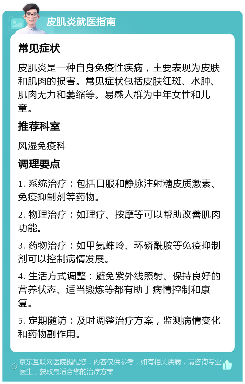 皮肌炎就医指南 常见症状 皮肌炎是一种自身免疫性疾病，主要表现为皮肤和肌肉的损害。常见症状包括皮肤红斑、水肿、肌肉无力和萎缩等。易感人群为中年女性和儿童。 推荐科室 风湿免疫科 调理要点 1. 系统治疗：包括口服和静脉注射糖皮质激素、免疫抑制剂等药物。 2. 物理治疗：如理疗、按摩等可以帮助改善肌肉功能。 3. 药物治疗：如甲氨蝶呤、环磷酰胺等免疫抑制剂可以控制病情发展。 4. 生活方式调整：避免紫外线照射、保持良好的营养状态、适当锻炼等都有助于病情控制和康复。 5. 定期随访：及时调整治疗方案，监测病情变化和药物副作用。