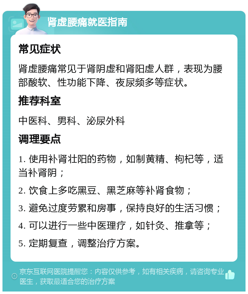 肾虚腰痛就医指南 常见症状 肾虚腰痛常见于肾阴虚和肾阳虚人群，表现为腰部酸软、性功能下降、夜尿频多等症状。 推荐科室 中医科、男科、泌尿外科 调理要点 1. 使用补肾壮阳的药物，如制黄精、枸杞等，适当补肾阴； 2. 饮食上多吃黑豆、黑芝麻等补肾食物； 3. 避免过度劳累和房事，保持良好的生活习惯； 4. 可以进行一些中医理疗，如针灸、推拿等； 5. 定期复查，调整治疗方案。