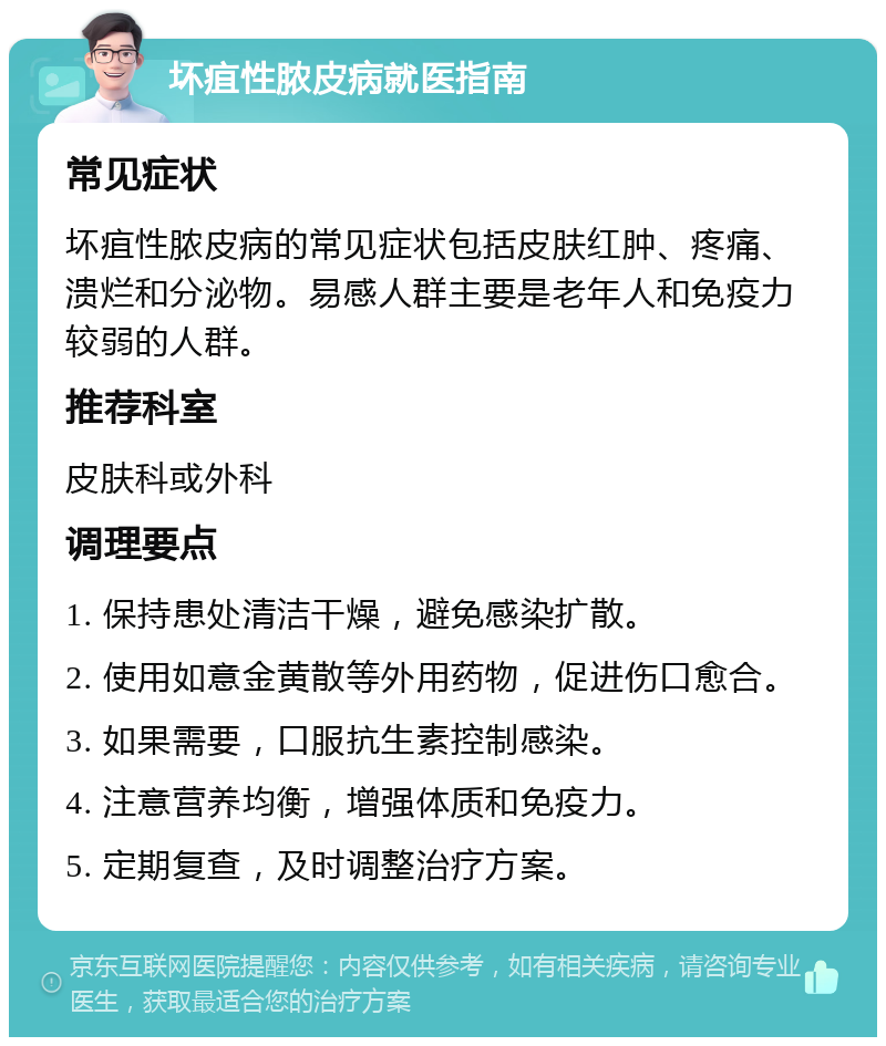 坏疽性脓皮病就医指南 常见症状 坏疽性脓皮病的常见症状包括皮肤红肿、疼痛、溃烂和分泌物。易感人群主要是老年人和免疫力较弱的人群。 推荐科室 皮肤科或外科 调理要点 1. 保持患处清洁干燥，避免感染扩散。 2. 使用如意金黄散等外用药物，促进伤口愈合。 3. 如果需要，口服抗生素控制感染。 4. 注意营养均衡，增强体质和免疫力。 5. 定期复查，及时调整治疗方案。