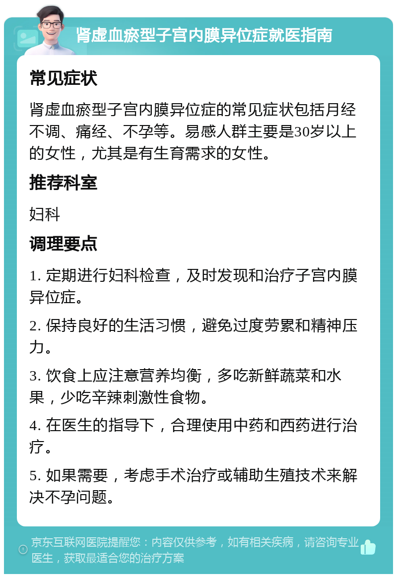 肾虚血瘀型子宫内膜异位症就医指南 常见症状 肾虚血瘀型子宫内膜异位症的常见症状包括月经不调、痛经、不孕等。易感人群主要是30岁以上的女性，尤其是有生育需求的女性。 推荐科室 妇科 调理要点 1. 定期进行妇科检查，及时发现和治疗子宫内膜异位症。 2. 保持良好的生活习惯，避免过度劳累和精神压力。 3. 饮食上应注意营养均衡，多吃新鲜蔬菜和水果，少吃辛辣刺激性食物。 4. 在医生的指导下，合理使用中药和西药进行治疗。 5. 如果需要，考虑手术治疗或辅助生殖技术来解决不孕问题。