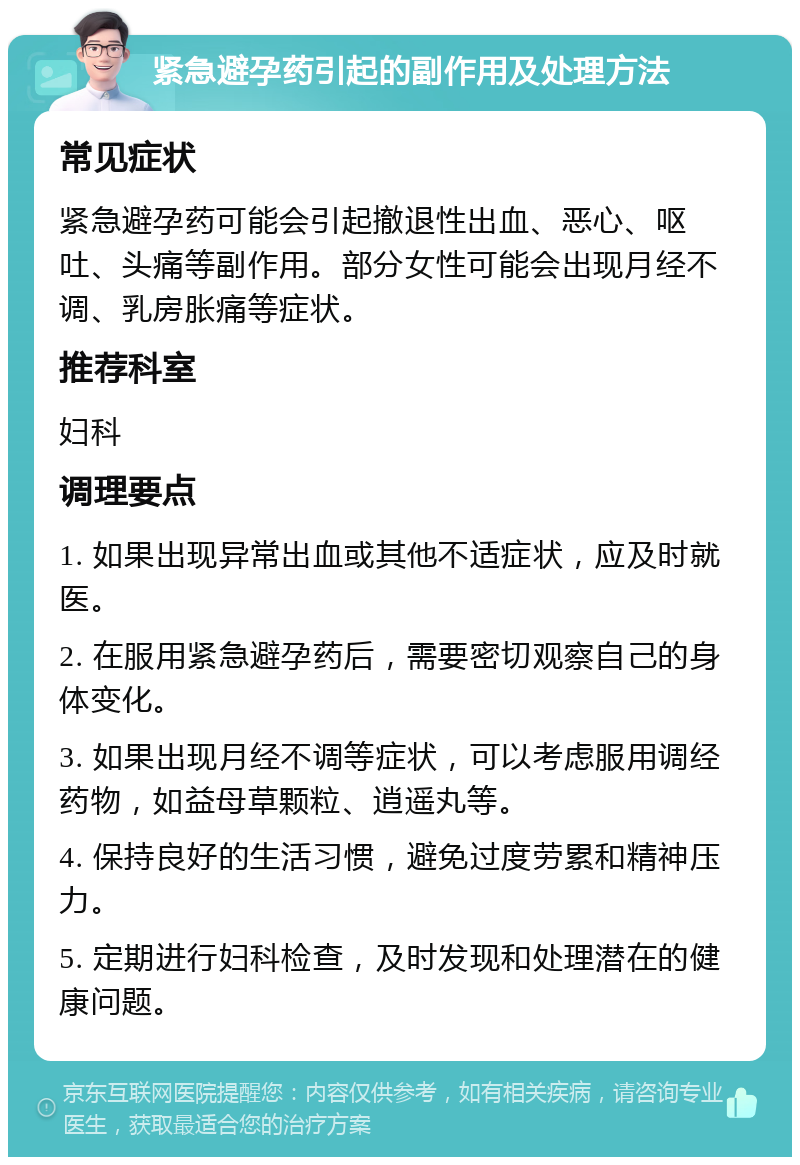 紧急避孕药引起的副作用及处理方法 常见症状 紧急避孕药可能会引起撤退性出血、恶心、呕吐、头痛等副作用。部分女性可能会出现月经不调、乳房胀痛等症状。 推荐科室 妇科 调理要点 1. 如果出现异常出血或其他不适症状，应及时就医。 2. 在服用紧急避孕药后，需要密切观察自己的身体变化。 3. 如果出现月经不调等症状，可以考虑服用调经药物，如益母草颗粒、逍遥丸等。 4. 保持良好的生活习惯，避免过度劳累和精神压力。 5. 定期进行妇科检查，及时发现和处理潜在的健康问题。