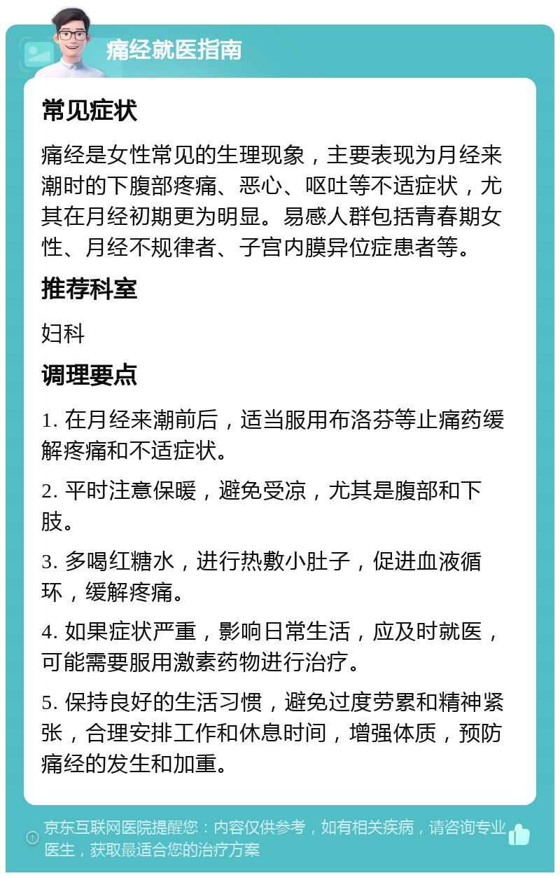 痛经就医指南 常见症状 痛经是女性常见的生理现象，主要表现为月经来潮时的下腹部疼痛、恶心、呕吐等不适症状，尤其在月经初期更为明显。易感人群包括青春期女性、月经不规律者、子宫内膜异位症患者等。 推荐科室 妇科 调理要点 1. 在月经来潮前后，适当服用布洛芬等止痛药缓解疼痛和不适症状。 2. 平时注意保暖，避免受凉，尤其是腹部和下肢。 3. 多喝红糖水，进行热敷小肚子，促进血液循环，缓解疼痛。 4. 如果症状严重，影响日常生活，应及时就医，可能需要服用激素药物进行治疗。 5. 保持良好的生活习惯，避免过度劳累和精神紧张，合理安排工作和休息时间，增强体质，预防痛经的发生和加重。