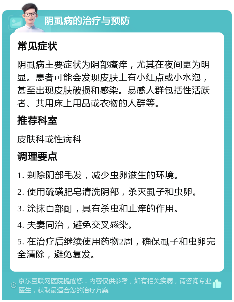 阴虱病的治疗与预防 常见症状 阴虱病主要症状为阴部瘙痒，尤其在夜间更为明显。患者可能会发现皮肤上有小红点或小水泡，甚至出现皮肤破损和感染。易感人群包括性活跃者、共用床上用品或衣物的人群等。 推荐科室 皮肤科或性病科 调理要点 1. 剃除阴部毛发，减少虫卵滋生的环境。 2. 使用硫磺肥皂清洗阴部，杀灭虱子和虫卵。 3. 涂抹百部酊，具有杀虫和止痒的作用。 4. 夫妻同治，避免交叉感染。 5. 在治疗后继续使用药物2周，确保虱子和虫卵完全清除，避免复发。