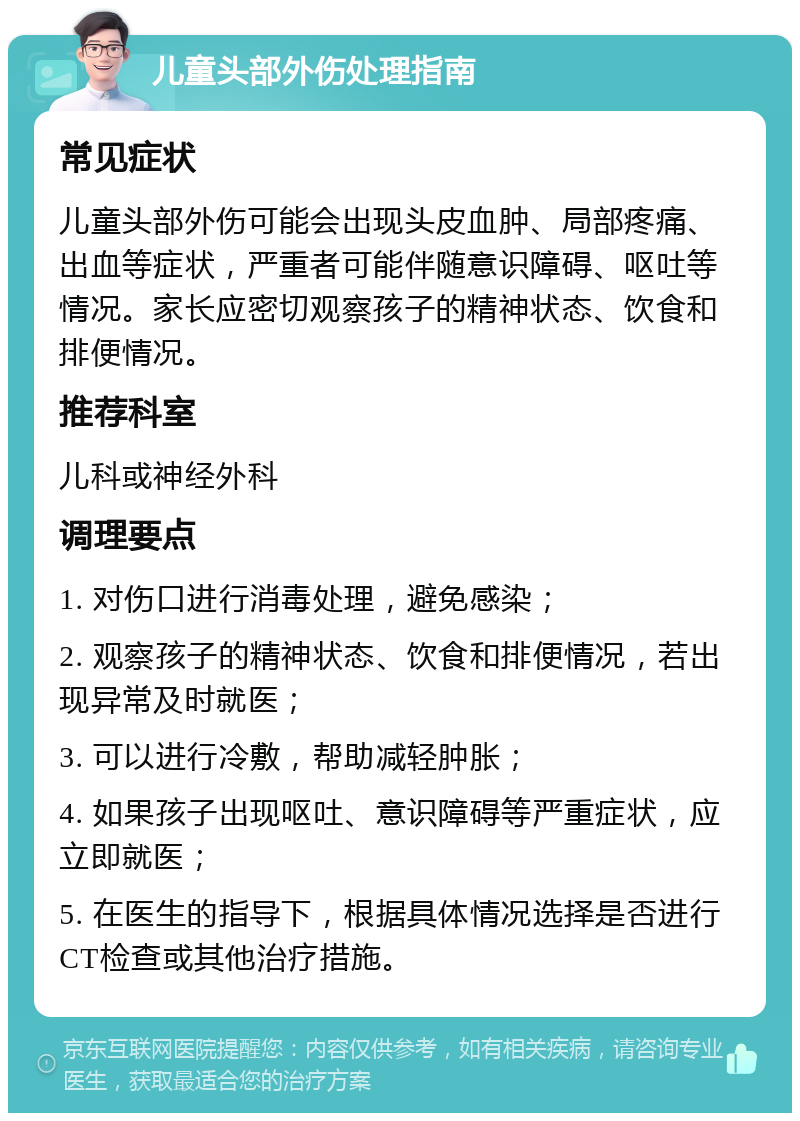 儿童头部外伤处理指南 常见症状 儿童头部外伤可能会出现头皮血肿、局部疼痛、出血等症状，严重者可能伴随意识障碍、呕吐等情况。家长应密切观察孩子的精神状态、饮食和排便情况。 推荐科室 儿科或神经外科 调理要点 1. 对伤口进行消毒处理，避免感染； 2. 观察孩子的精神状态、饮食和排便情况，若出现异常及时就医； 3. 可以进行冷敷，帮助减轻肿胀； 4. 如果孩子出现呕吐、意识障碍等严重症状，应立即就医； 5. 在医生的指导下，根据具体情况选择是否进行CT检查或其他治疗措施。