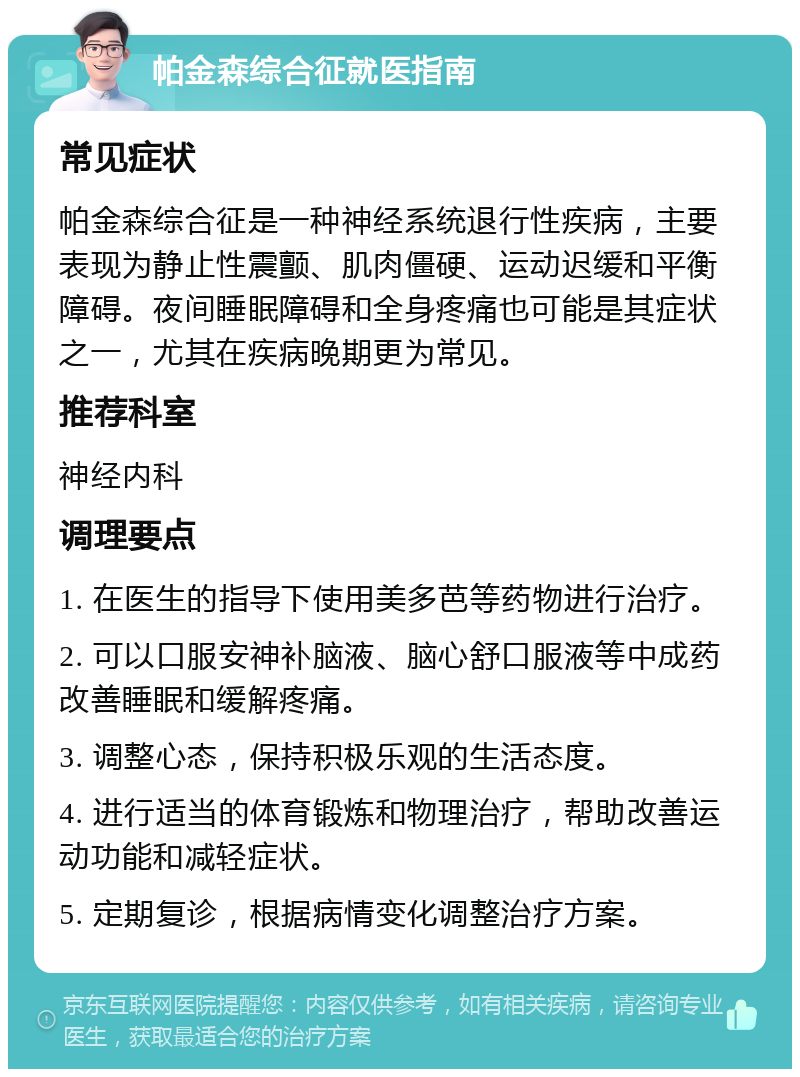 帕金森综合征就医指南 常见症状 帕金森综合征是一种神经系统退行性疾病，主要表现为静止性震颤、肌肉僵硬、运动迟缓和平衡障碍。夜间睡眠障碍和全身疼痛也可能是其症状之一，尤其在疾病晚期更为常见。 推荐科室 神经内科 调理要点 1. 在医生的指导下使用美多芭等药物进行治疗。 2. 可以口服安神补脑液、脑心舒口服液等中成药改善睡眠和缓解疼痛。 3. 调整心态，保持积极乐观的生活态度。 4. 进行适当的体育锻炼和物理治疗，帮助改善运动功能和减轻症状。 5. 定期复诊，根据病情变化调整治疗方案。