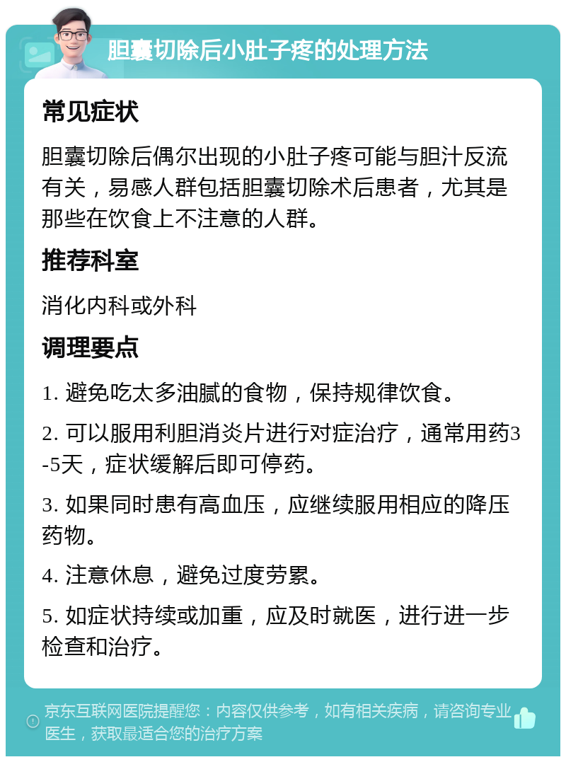 胆囊切除后小肚子疼的处理方法 常见症状 胆囊切除后偶尔出现的小肚子疼可能与胆汁反流有关，易感人群包括胆囊切除术后患者，尤其是那些在饮食上不注意的人群。 推荐科室 消化内科或外科 调理要点 1. 避免吃太多油腻的食物，保持规律饮食。 2. 可以服用利胆消炎片进行对症治疗，通常用药3-5天，症状缓解后即可停药。 3. 如果同时患有高血压，应继续服用相应的降压药物。 4. 注意休息，避免过度劳累。 5. 如症状持续或加重，应及时就医，进行进一步检查和治疗。