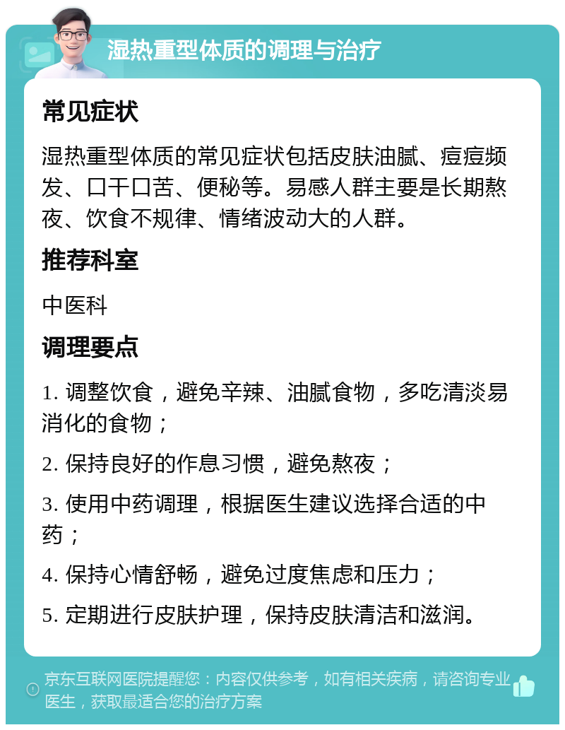 湿热重型体质的调理与治疗 常见症状 湿热重型体质的常见症状包括皮肤油腻、痘痘频发、口干口苦、便秘等。易感人群主要是长期熬夜、饮食不规律、情绪波动大的人群。 推荐科室 中医科 调理要点 1. 调整饮食，避免辛辣、油腻食物，多吃清淡易消化的食物； 2. 保持良好的作息习惯，避免熬夜； 3. 使用中药调理，根据医生建议选择合适的中药； 4. 保持心情舒畅，避免过度焦虑和压力； 5. 定期进行皮肤护理，保持皮肤清洁和滋润。