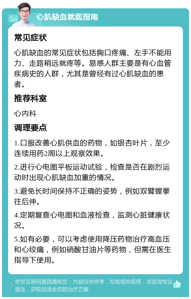 心肌缺血就医指南 常见症状 心肌缺血的常见症状包括胸口疼痛、左手不能用力、走路稍远就疼等。易感人群主要是有心血管疾病史的人群，尤其是曾经有过心肌缺血的患者。 推荐科室 心内科 调理要点 1.口服改善心肌供血的药物，如银杏叶片，至少连续用药2周以上观察效果。 2.进行心电图平板运动试验，检查是否在剧烈运动时出现心肌缺血加重的情况。 3.避免长时间保持不正确的姿势，例如双臂握拳往后伸。 4.定期复查心电图和血液检查，监测心脏健康状况。 5.如有必要，可以考虑使用降压药物治疗高血压和心绞痛，例如硝酸甘油片等药物，但需在医生指导下使用。