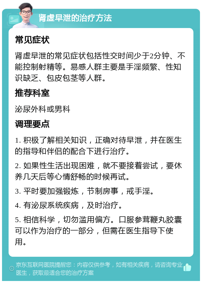 肾虚早泄的治疗方法 常见症状 肾虚早泄的常见症状包括性交时间少于2分钟、不能控制射精等。易感人群主要是手淫频繁、性知识缺乏、包皮包茎等人群。 推荐科室 泌尿外科或男科 调理要点 1. 积极了解相关知识，正确对待早泄，并在医生的指导和伴侣的配合下进行治疗。 2. 如果性生活出现困难，就不要接着尝试，要休养几天后等心情舒畅的时候再试。 3. 平时要加强锻炼，节制房事，戒手淫。 4. 有泌尿系统疾病，及时治疗。 5. 相信科学，切勿滥用偏方。口服参茸鞭丸胶囊可以作为治疗的一部分，但需在医生指导下使用。