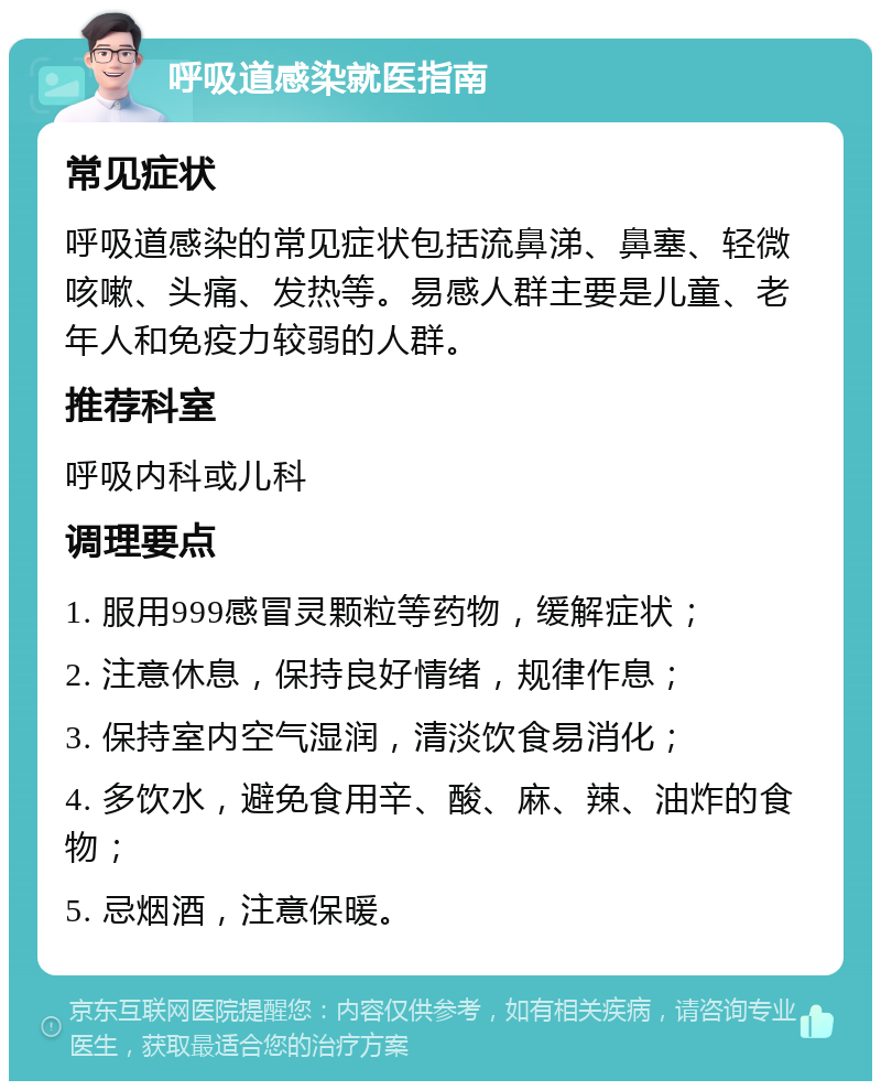 呼吸道感染就医指南 常见症状 呼吸道感染的常见症状包括流鼻涕、鼻塞、轻微咳嗽、头痛、发热等。易感人群主要是儿童、老年人和免疫力较弱的人群。 推荐科室 呼吸内科或儿科 调理要点 1. 服用999感冒灵颗粒等药物，缓解症状； 2. 注意休息，保持良好情绪，规律作息； 3. 保持室内空气湿润，清淡饮食易消化； 4. 多饮水，避免食用辛、酸、麻、辣、油炸的食物； 5. 忌烟酒，注意保暖。