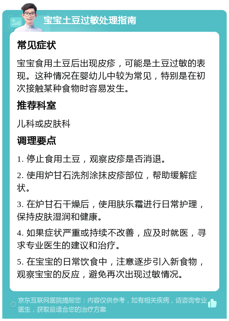 宝宝土豆过敏处理指南 常见症状 宝宝食用土豆后出现皮疹，可能是土豆过敏的表现。这种情况在婴幼儿中较为常见，特别是在初次接触某种食物时容易发生。 推荐科室 儿科或皮肤科 调理要点 1. 停止食用土豆，观察皮疹是否消退。 2. 使用炉甘石洗剂涂抹皮疹部位，帮助缓解症状。 3. 在炉甘石干燥后，使用肤乐霜进行日常护理，保持皮肤湿润和健康。 4. 如果症状严重或持续不改善，应及时就医，寻求专业医生的建议和治疗。 5. 在宝宝的日常饮食中，注意逐步引入新食物，观察宝宝的反应，避免再次出现过敏情况。