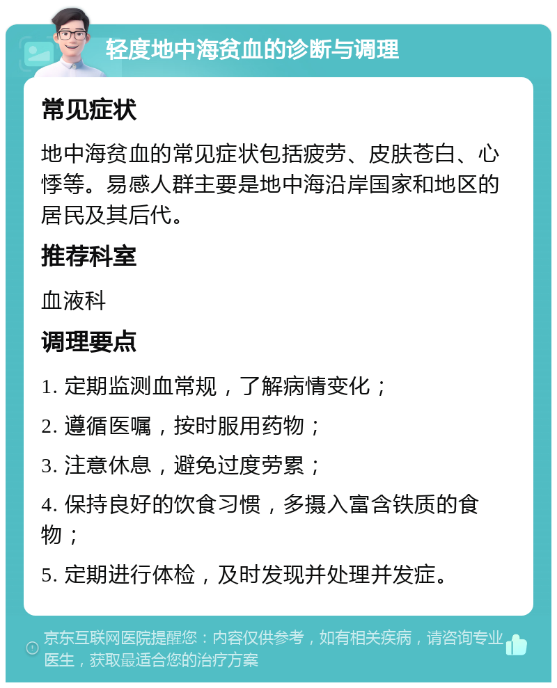 轻度地中海贫血的诊断与调理 常见症状 地中海贫血的常见症状包括疲劳、皮肤苍白、心悸等。易感人群主要是地中海沿岸国家和地区的居民及其后代。 推荐科室 血液科 调理要点 1. 定期监测血常规，了解病情变化； 2. 遵循医嘱，按时服用药物； 3. 注意休息，避免过度劳累； 4. 保持良好的饮食习惯，多摄入富含铁质的食物； 5. 定期进行体检，及时发现并处理并发症。