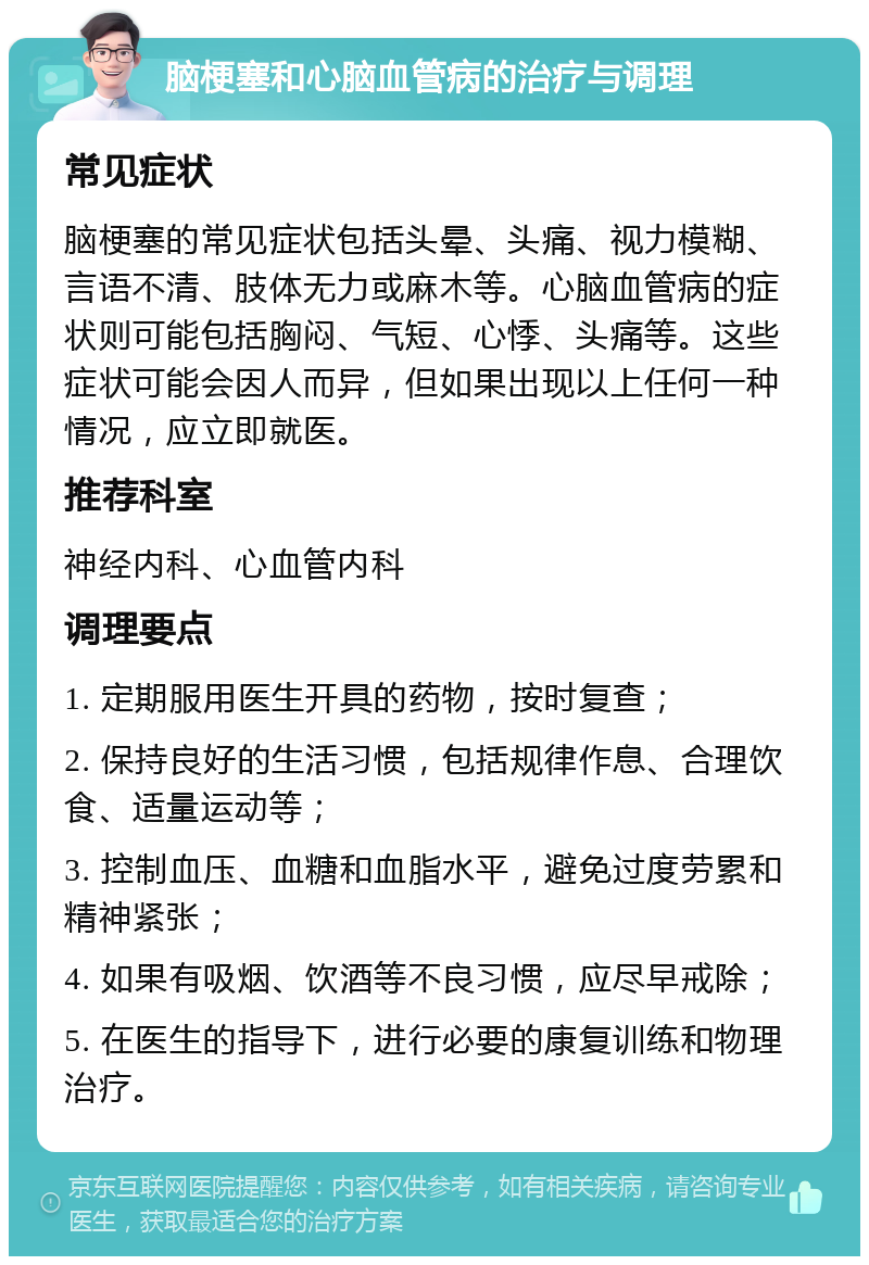 脑梗塞和心脑血管病的治疗与调理 常见症状 脑梗塞的常见症状包括头晕、头痛、视力模糊、言语不清、肢体无力或麻木等。心脑血管病的症状则可能包括胸闷、气短、心悸、头痛等。这些症状可能会因人而异，但如果出现以上任何一种情况，应立即就医。 推荐科室 神经内科、心血管内科 调理要点 1. 定期服用医生开具的药物，按时复查； 2. 保持良好的生活习惯，包括规律作息、合理饮食、适量运动等； 3. 控制血压、血糖和血脂水平，避免过度劳累和精神紧张； 4. 如果有吸烟、饮酒等不良习惯，应尽早戒除； 5. 在医生的指导下，进行必要的康复训练和物理治疗。