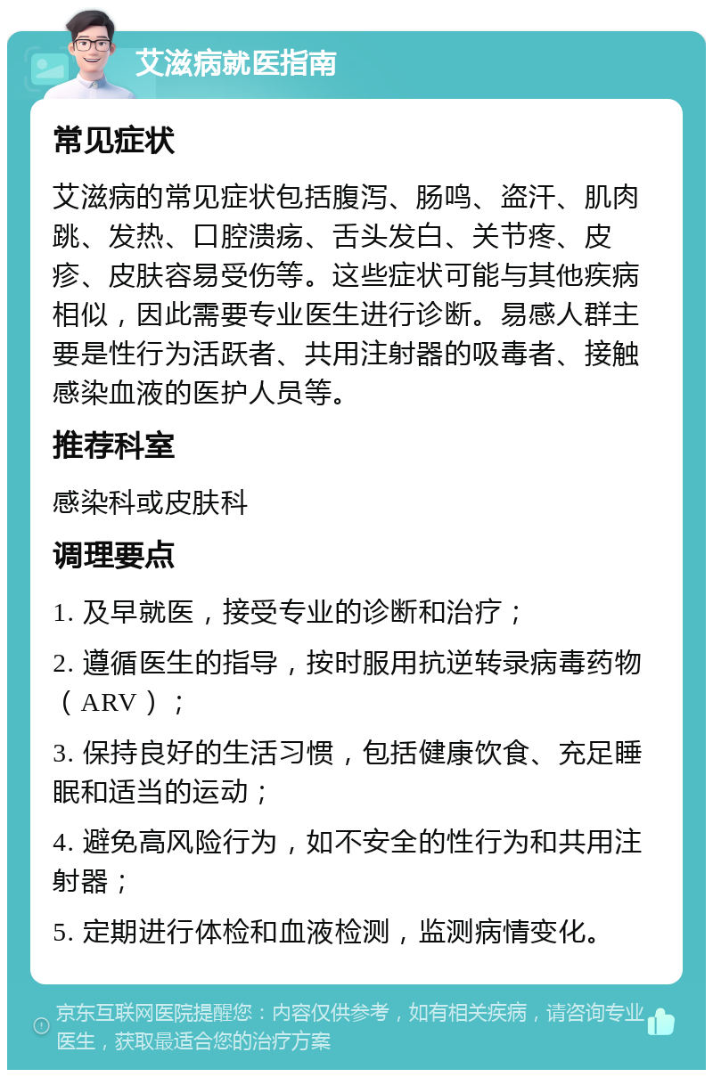 艾滋病就医指南 常见症状 艾滋病的常见症状包括腹泻、肠鸣、盗汗、肌肉跳、发热、口腔溃疡、舌头发白、关节疼、皮疹、皮肤容易受伤等。这些症状可能与其他疾病相似，因此需要专业医生进行诊断。易感人群主要是性行为活跃者、共用注射器的吸毒者、接触感染血液的医护人员等。 推荐科室 感染科或皮肤科 调理要点 1. 及早就医，接受专业的诊断和治疗； 2. 遵循医生的指导，按时服用抗逆转录病毒药物（ARV）； 3. 保持良好的生活习惯，包括健康饮食、充足睡眠和适当的运动； 4. 避免高风险行为，如不安全的性行为和共用注射器； 5. 定期进行体检和血液检测，监测病情变化。