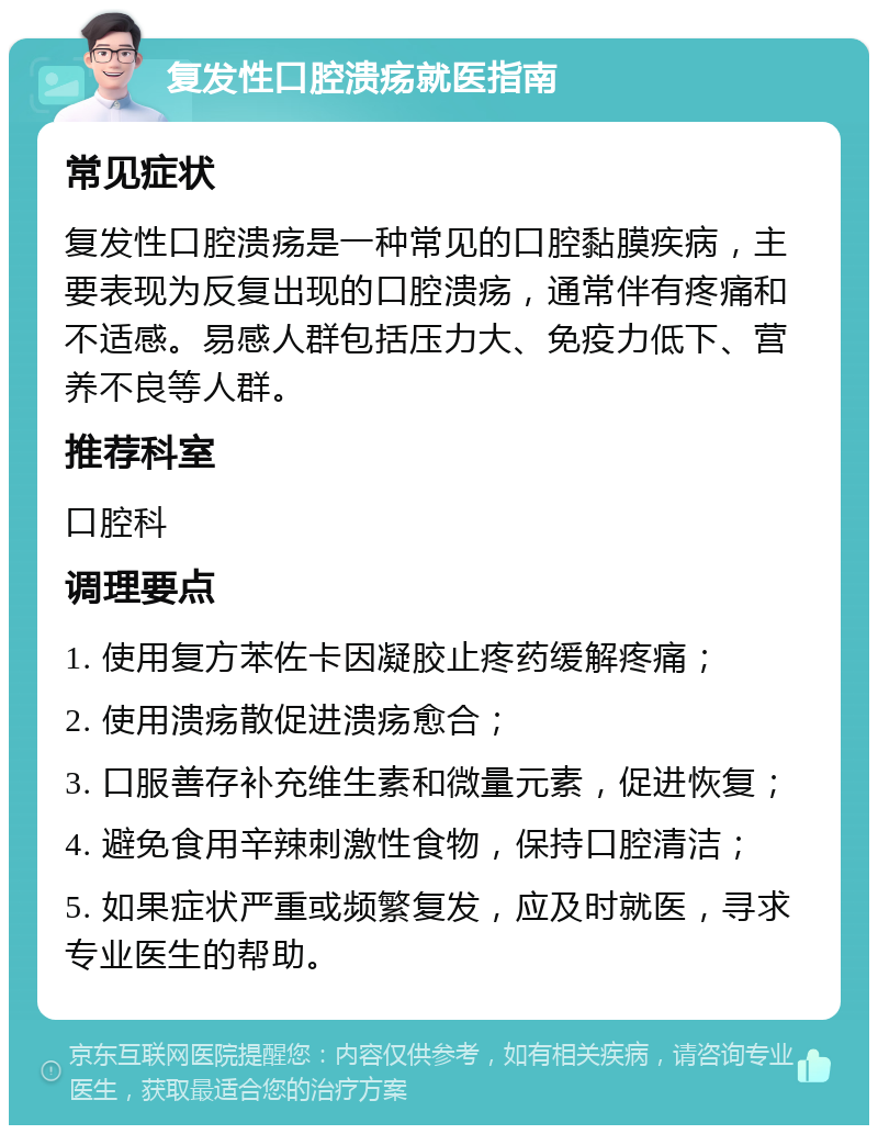 复发性口腔溃疡就医指南 常见症状 复发性口腔溃疡是一种常见的口腔黏膜疾病，主要表现为反复出现的口腔溃疡，通常伴有疼痛和不适感。易感人群包括压力大、免疫力低下、营养不良等人群。 推荐科室 口腔科 调理要点 1. 使用复方苯佐卡因凝胶止疼药缓解疼痛； 2. 使用溃疡散促进溃疡愈合； 3. 口服善存补充维生素和微量元素，促进恢复； 4. 避免食用辛辣刺激性食物，保持口腔清洁； 5. 如果症状严重或频繁复发，应及时就医，寻求专业医生的帮助。