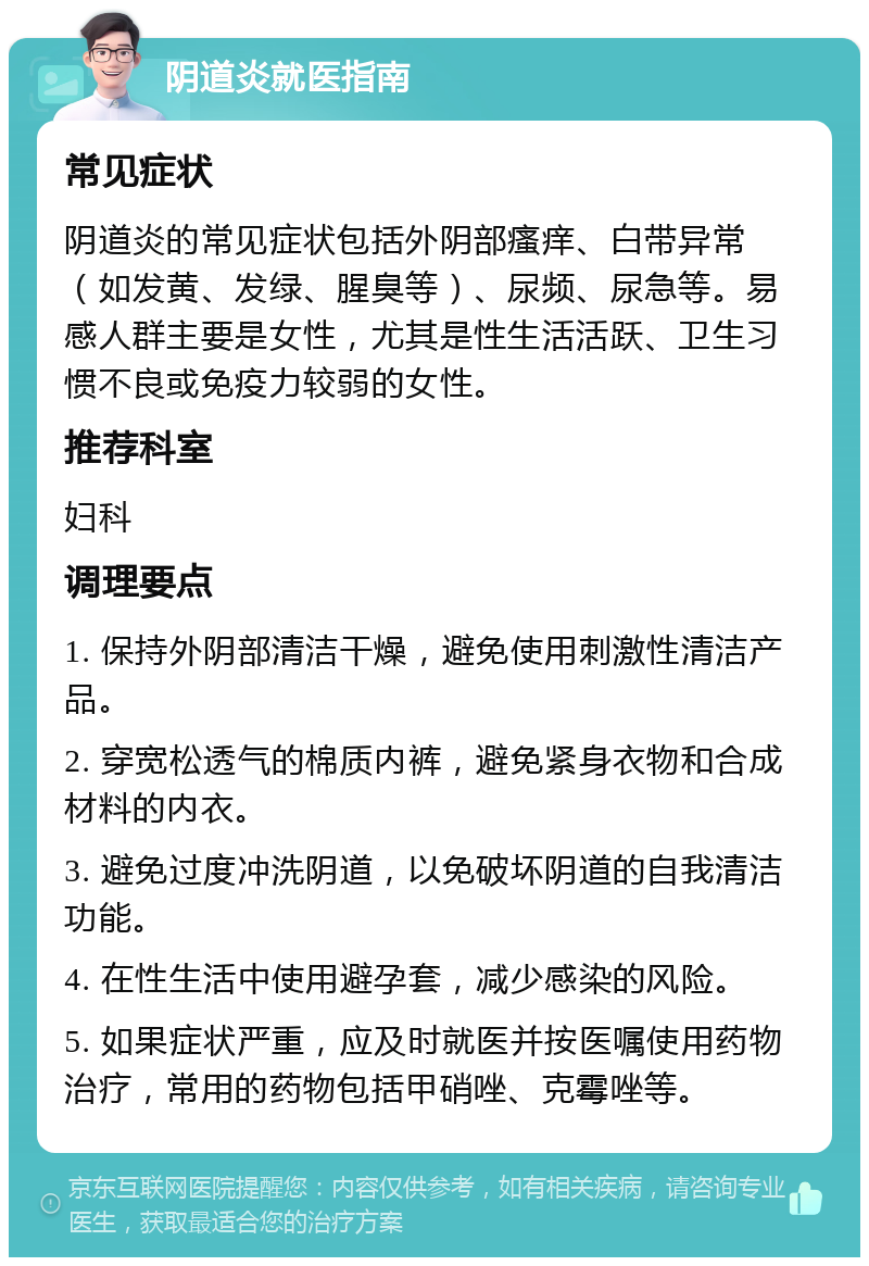 阴道炎就医指南 常见症状 阴道炎的常见症状包括外阴部瘙痒、白带异常（如发黄、发绿、腥臭等）、尿频、尿急等。易感人群主要是女性，尤其是性生活活跃、卫生习惯不良或免疫力较弱的女性。 推荐科室 妇科 调理要点 1. 保持外阴部清洁干燥，避免使用刺激性清洁产品。 2. 穿宽松透气的棉质内裤，避免紧身衣物和合成材料的内衣。 3. 避免过度冲洗阴道，以免破坏阴道的自我清洁功能。 4. 在性生活中使用避孕套，减少感染的风险。 5. 如果症状严重，应及时就医并按医嘱使用药物治疗，常用的药物包括甲硝唑、克霉唑等。