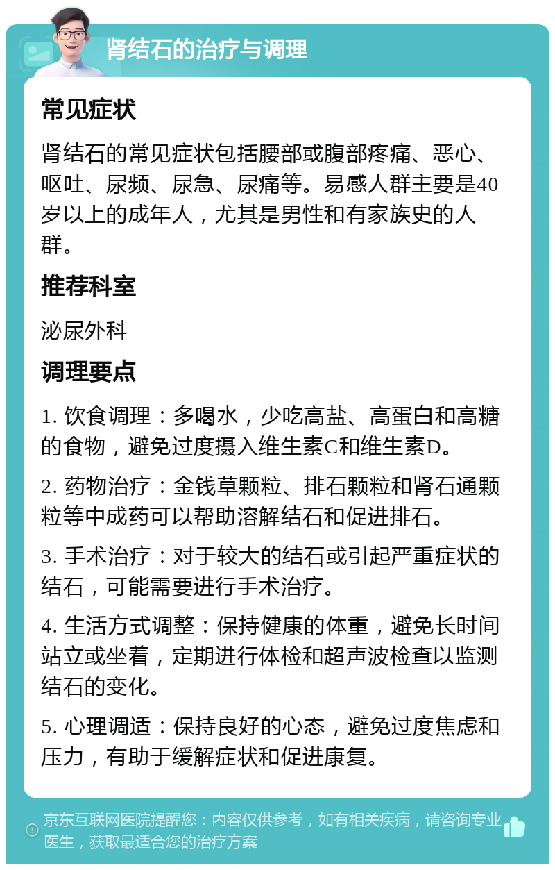 肾结石的治疗与调理 常见症状 肾结石的常见症状包括腰部或腹部疼痛、恶心、呕吐、尿频、尿急、尿痛等。易感人群主要是40岁以上的成年人，尤其是男性和有家族史的人群。 推荐科室 泌尿外科 调理要点 1. 饮食调理：多喝水，少吃高盐、高蛋白和高糖的食物，避免过度摄入维生素C和维生素D。 2. 药物治疗：金钱草颗粒、排石颗粒和肾石通颗粒等中成药可以帮助溶解结石和促进排石。 3. 手术治疗：对于较大的结石或引起严重症状的结石，可能需要进行手术治疗。 4. 生活方式调整：保持健康的体重，避免长时间站立或坐着，定期进行体检和超声波检查以监测结石的变化。 5. 心理调适：保持良好的心态，避免过度焦虑和压力，有助于缓解症状和促进康复。