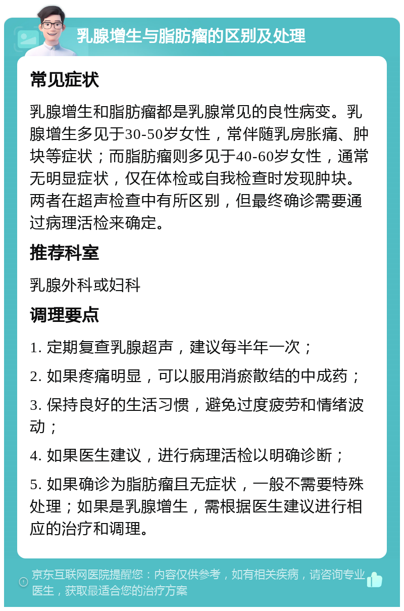 乳腺增生与脂肪瘤的区别及处理 常见症状 乳腺增生和脂肪瘤都是乳腺常见的良性病变。乳腺增生多见于30-50岁女性，常伴随乳房胀痛、肿块等症状；而脂肪瘤则多见于40-60岁女性，通常无明显症状，仅在体检或自我检查时发现肿块。两者在超声检查中有所区别，但最终确诊需要通过病理活检来确定。 推荐科室 乳腺外科或妇科 调理要点 1. 定期复查乳腺超声，建议每半年一次； 2. 如果疼痛明显，可以服用消瘀散结的中成药； 3. 保持良好的生活习惯，避免过度疲劳和情绪波动； 4. 如果医生建议，进行病理活检以明确诊断； 5. 如果确诊为脂肪瘤且无症状，一般不需要特殊处理；如果是乳腺增生，需根据医生建议进行相应的治疗和调理。