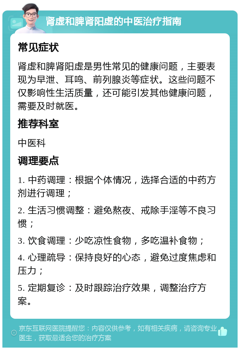 肾虚和脾肾阳虚的中医治疗指南 常见症状 肾虚和脾肾阳虚是男性常见的健康问题，主要表现为早泄、耳鸣、前列腺炎等症状。这些问题不仅影响性生活质量，还可能引发其他健康问题，需要及时就医。 推荐科室 中医科 调理要点 1. 中药调理：根据个体情况，选择合适的中药方剂进行调理； 2. 生活习惯调整：避免熬夜、戒除手淫等不良习惯； 3. 饮食调理：少吃凉性食物，多吃温补食物； 4. 心理疏导：保持良好的心态，避免过度焦虑和压力； 5. 定期复诊：及时跟踪治疗效果，调整治疗方案。