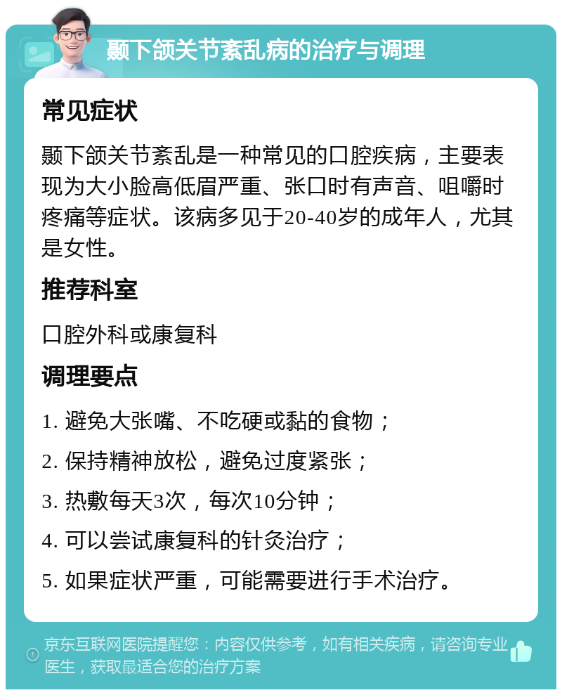 颞下颌关节紊乱病的治疗与调理 常见症状 颞下颌关节紊乱是一种常见的口腔疾病，主要表现为大小脸高低眉严重、张口时有声音、咀嚼时疼痛等症状。该病多见于20-40岁的成年人，尤其是女性。 推荐科室 口腔外科或康复科 调理要点 1. 避免大张嘴、不吃硬或黏的食物； 2. 保持精神放松，避免过度紧张； 3. 热敷每天3次，每次10分钟； 4. 可以尝试康复科的针灸治疗； 5. 如果症状严重，可能需要进行手术治疗。