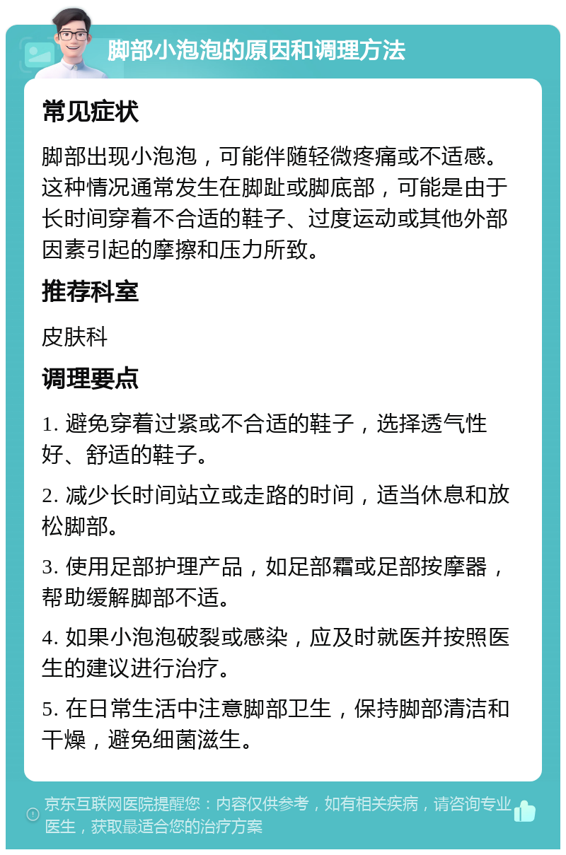 脚部小泡泡的原因和调理方法 常见症状 脚部出现小泡泡，可能伴随轻微疼痛或不适感。这种情况通常发生在脚趾或脚底部，可能是由于长时间穿着不合适的鞋子、过度运动或其他外部因素引起的摩擦和压力所致。 推荐科室 皮肤科 调理要点 1. 避免穿着过紧或不合适的鞋子，选择透气性好、舒适的鞋子。 2. 减少长时间站立或走路的时间，适当休息和放松脚部。 3. 使用足部护理产品，如足部霜或足部按摩器，帮助缓解脚部不适。 4. 如果小泡泡破裂或感染，应及时就医并按照医生的建议进行治疗。 5. 在日常生活中注意脚部卫生，保持脚部清洁和干燥，避免细菌滋生。