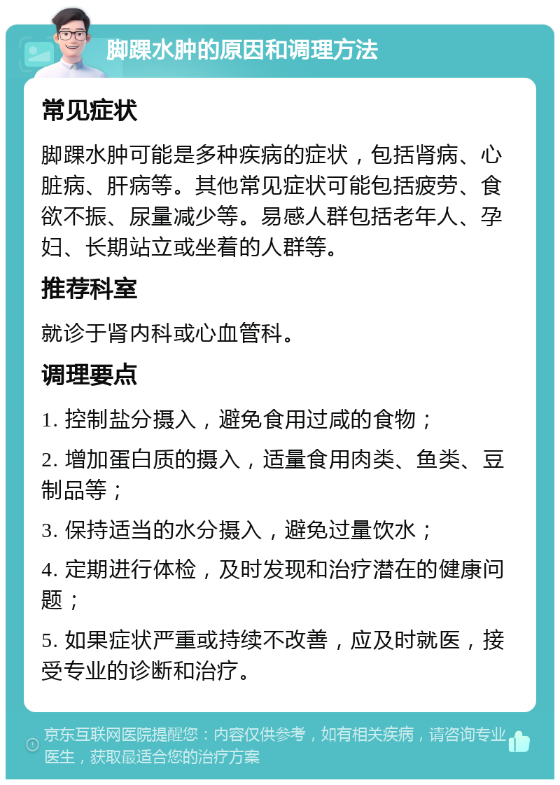 脚踝水肿的原因和调理方法 常见症状 脚踝水肿可能是多种疾病的症状，包括肾病、心脏病、肝病等。其他常见症状可能包括疲劳、食欲不振、尿量减少等。易感人群包括老年人、孕妇、长期站立或坐着的人群等。 推荐科室 就诊于肾内科或心血管科。 调理要点 1. 控制盐分摄入，避免食用过咸的食物； 2. 增加蛋白质的摄入，适量食用肉类、鱼类、豆制品等； 3. 保持适当的水分摄入，避免过量饮水； 4. 定期进行体检，及时发现和治疗潜在的健康问题； 5. 如果症状严重或持续不改善，应及时就医，接受专业的诊断和治疗。