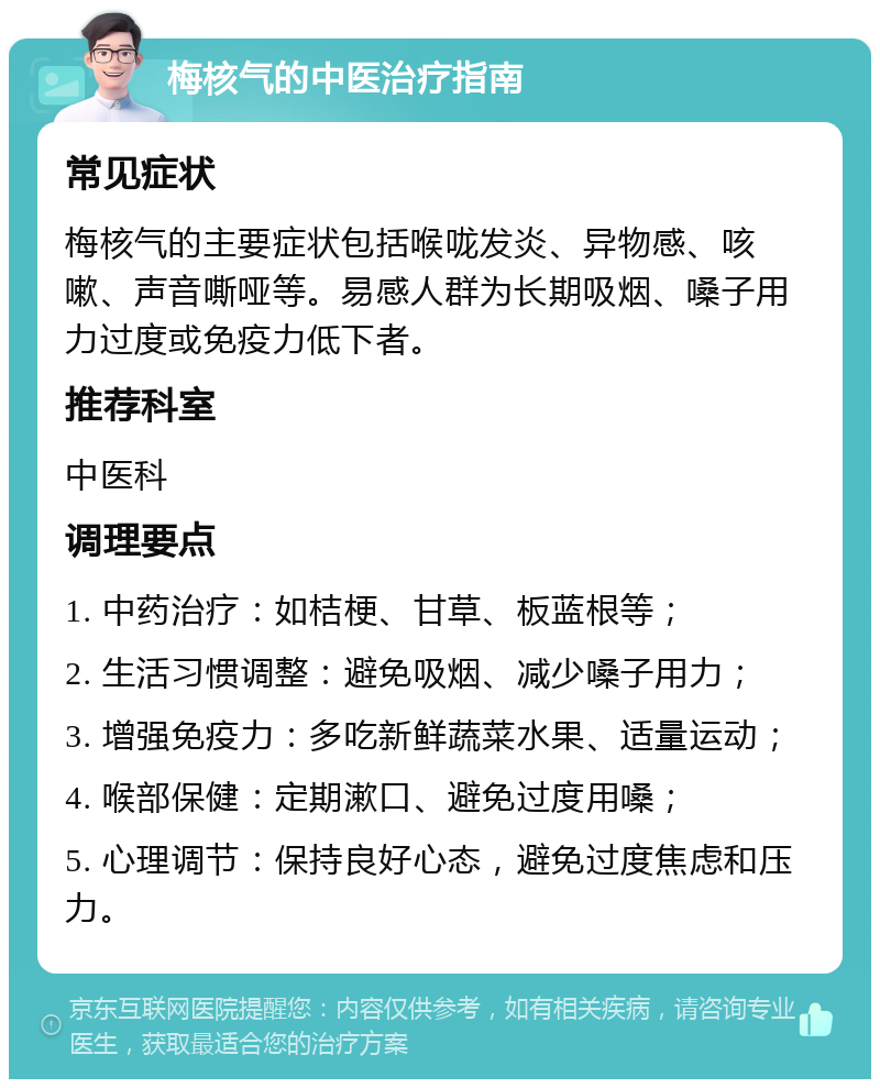 梅核气的中医治疗指南 常见症状 梅核气的主要症状包括喉咙发炎、异物感、咳嗽、声音嘶哑等。易感人群为长期吸烟、嗓子用力过度或免疫力低下者。 推荐科室 中医科 调理要点 1. 中药治疗：如桔梗、甘草、板蓝根等； 2. 生活习惯调整：避免吸烟、减少嗓子用力； 3. 增强免疫力：多吃新鲜蔬菜水果、适量运动； 4. 喉部保健：定期漱口、避免过度用嗓； 5. 心理调节：保持良好心态，避免过度焦虑和压力。