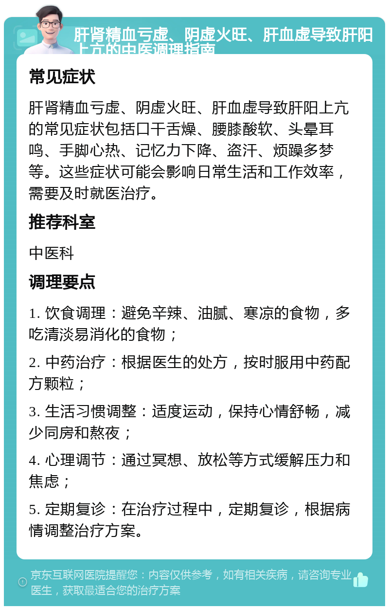 肝肾精血亏虚、阴虚火旺、肝血虚导致肝阳上亢的中医调理指南 常见症状 肝肾精血亏虚、阴虚火旺、肝血虚导致肝阳上亢的常见症状包括口干舌燥、腰膝酸软、头晕耳鸣、手脚心热、记忆力下降、盗汗、烦躁多梦等。这些症状可能会影响日常生活和工作效率，需要及时就医治疗。 推荐科室 中医科 调理要点 1. 饮食调理：避免辛辣、油腻、寒凉的食物，多吃清淡易消化的食物； 2. 中药治疗：根据医生的处方，按时服用中药配方颗粒； 3. 生活习惯调整：适度运动，保持心情舒畅，减少同房和熬夜； 4. 心理调节：通过冥想、放松等方式缓解压力和焦虑； 5. 定期复诊：在治疗过程中，定期复诊，根据病情调整治疗方案。