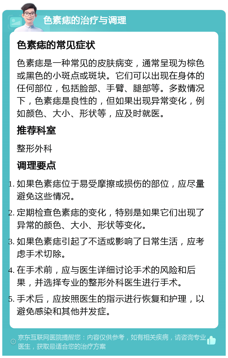 色素痣的治疗与调理 色素痣的常见症状 色素痣是一种常见的皮肤病变，通常呈现为棕色或黑色的小斑点或斑块。它们可以出现在身体的任何部位，包括脸部、手臂、腿部等。多数情况下，色素痣是良性的，但如果出现异常变化，例如颜色、大小、形状等，应及时就医。 推荐科室 整形外科 调理要点 如果色素痣位于易受摩擦或损伤的部位，应尽量避免这些情况。 定期检查色素痣的变化，特别是如果它们出现了异常的颜色、大小、形状等变化。 如果色素痣引起了不适或影响了日常生活，应考虑手术切除。 在手术前，应与医生详细讨论手术的风险和后果，并选择专业的整形外科医生进行手术。 手术后，应按照医生的指示进行恢复和护理，以避免感染和其他并发症。