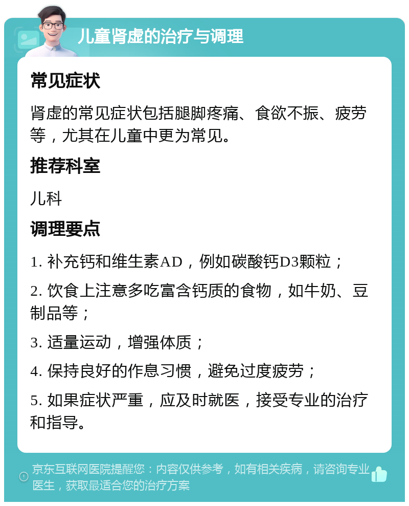 儿童肾虚的治疗与调理 常见症状 肾虚的常见症状包括腿脚疼痛、食欲不振、疲劳等，尤其在儿童中更为常见。 推荐科室 儿科 调理要点 1. 补充钙和维生素AD，例如碳酸钙D3颗粒； 2. 饮食上注意多吃富含钙质的食物，如牛奶、豆制品等； 3. 适量运动，增强体质； 4. 保持良好的作息习惯，避免过度疲劳； 5. 如果症状严重，应及时就医，接受专业的治疗和指导。