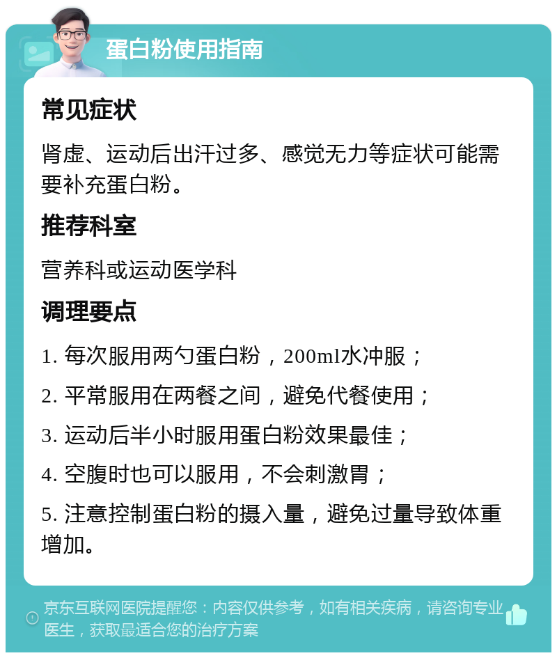 蛋白粉使用指南 常见症状 肾虚、运动后出汗过多、感觉无力等症状可能需要补充蛋白粉。 推荐科室 营养科或运动医学科 调理要点 1. 每次服用两勺蛋白粉，200ml水冲服； 2. 平常服用在两餐之间，避免代餐使用； 3. 运动后半小时服用蛋白粉效果最佳； 4. 空腹时也可以服用，不会刺激胃； 5. 注意控制蛋白粉的摄入量，避免过量导致体重增加。