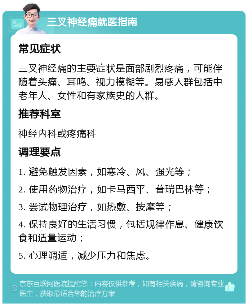 三叉神经痛就医指南 常见症状 三叉神经痛的主要症状是面部剧烈疼痛，可能伴随着头痛、耳鸣、视力模糊等。易感人群包括中老年人、女性和有家族史的人群。 推荐科室 神经内科或疼痛科 调理要点 1. 避免触发因素，如寒冷、风、强光等； 2. 使用药物治疗，如卡马西平、普瑞巴林等； 3. 尝试物理治疗，如热敷、按摩等； 4. 保持良好的生活习惯，包括规律作息、健康饮食和适量运动； 5. 心理调适，减少压力和焦虑。