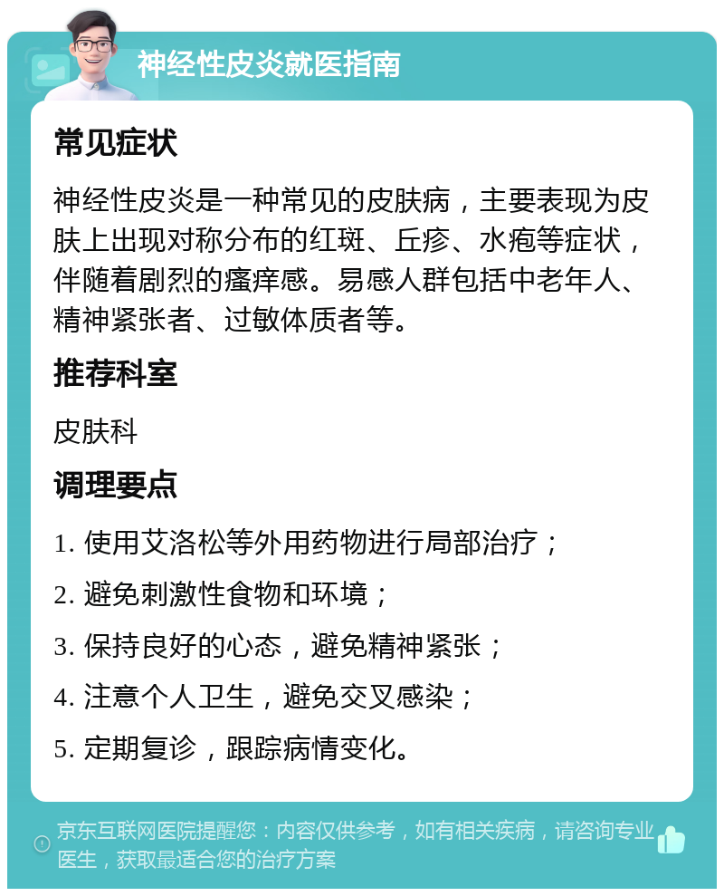 神经性皮炎就医指南 常见症状 神经性皮炎是一种常见的皮肤病，主要表现为皮肤上出现对称分布的红斑、丘疹、水疱等症状，伴随着剧烈的瘙痒感。易感人群包括中老年人、精神紧张者、过敏体质者等。 推荐科室 皮肤科 调理要点 1. 使用艾洛松等外用药物进行局部治疗； 2. 避免刺激性食物和环境； 3. 保持良好的心态，避免精神紧张； 4. 注意个人卫生，避免交叉感染； 5. 定期复诊，跟踪病情变化。