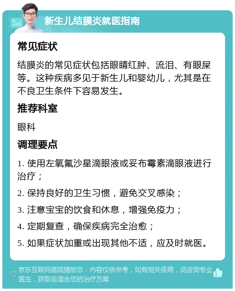 新生儿结膜炎就医指南 常见症状 结膜炎的常见症状包括眼睛红肿、流泪、有眼屎等。这种疾病多见于新生儿和婴幼儿，尤其是在不良卫生条件下容易发生。 推荐科室 眼科 调理要点 1. 使用左氧氟沙星滴眼液或妥布霉素滴眼液进行治疗； 2. 保持良好的卫生习惯，避免交叉感染； 3. 注意宝宝的饮食和休息，增强免疫力； 4. 定期复查，确保疾病完全治愈； 5. 如果症状加重或出现其他不适，应及时就医。