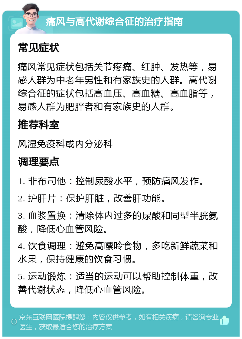 痛风与高代谢综合征的治疗指南 常见症状 痛风常见症状包括关节疼痛、红肿、发热等，易感人群为中老年男性和有家族史的人群。高代谢综合征的症状包括高血压、高血糖、高血脂等，易感人群为肥胖者和有家族史的人群。 推荐科室 风湿免疫科或内分泌科 调理要点 1. 非布司他：控制尿酸水平，预防痛风发作。 2. 护肝片：保护肝脏，改善肝功能。 3. 血浆置换：清除体内过多的尿酸和同型半胱氨酸，降低心血管风险。 4. 饮食调理：避免高嘌呤食物，多吃新鲜蔬菜和水果，保持健康的饮食习惯。 5. 运动锻炼：适当的运动可以帮助控制体重，改善代谢状态，降低心血管风险。