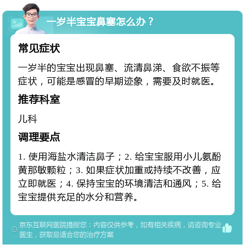 一岁半宝宝鼻塞怎么办？ 常见症状 一岁半的宝宝出现鼻塞、流清鼻涕、食欲不振等症状，可能是感冒的早期迹象，需要及时就医。 推荐科室 儿科 调理要点 1. 使用海盐水清洁鼻子；2. 给宝宝服用小儿氨酚黄那敏颗粒；3. 如果症状加重或持续不改善，应立即就医；4. 保持宝宝的环境清洁和通风；5. 给宝宝提供充足的水分和营养。